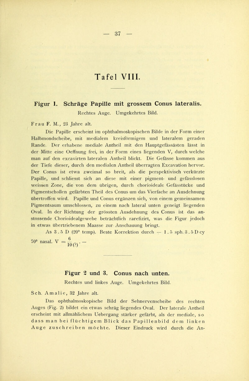 Tafel VIII. Figur 1. Schräge Papille mit grossem Conus lateralis. Rechtes Auge. Umgekehrtes Bild. Frau F. M., 23 Jahre alt. Die Papille erscheint im ophthalmoskopischen Bilde in der Form einer Halbmondscheibe, mit medialem kreisförmigem und lateralem geraden Rande. Der erhabene mediale Antheil mit den Hauptgefässästen lässt in der Mitte eine Oeffnung frei, in der Form eines liegenden V, durchweiche man auf den excavirten lateralen Antheil blickt. Die Gefässe kommen aus der Tiefe dieser, durch den medialen Antheil überragten Excavation hervor. Der Conus ist etwa zweimal so breit, als die perspektivisch verkürzte Papille, und schliesst sich an diese mit einer pigment- und gefässlosen weissen Zone, die von dem übrigen, durch chorioideale Gefässtücke und Pigmentschollen gefärbten Theil des Conus um das Vierfache an Ausdehnung übertroffen wird. Papille und Conus ergänzen sich, von einem gemeinsamen Pigmentsaum umschlossen, zu einem nach lateral unten geneigt liegenden Oval. In der Richtung der grössten Ausdehnung des Conus ist das an- stossende Chorioidealgewebe beträchtlich rarefizirt, was die Figur jedoch in etwas übertriebenem Maasse zur Anschauung bringt. As 3 . 5 D (20° temp). Beste Korrektion durch — 1.5 sph. 3 . 5 D cy TO« nasal. V =A(?)._ Figur 2 und 3. Conus nach unten. Rechtes und linkes Auge. Umgekehrtes Bild. Sch. Amalie, 32 Jahre alt. Das ophthalmoskopische Bild der Sehnervenscheibe des rechten Auges (Fig. 2) bildet ein etwas schräg liegendes Oval. Der laterale Antheil erscheint mit allmählichem Uebergang stärker gefärbt, als der mediale, so dass man bei flüchtigem Blick das Papillenbild dem linken Auge zuschreiben möchte. Dieser Eindruck wird durch die An-