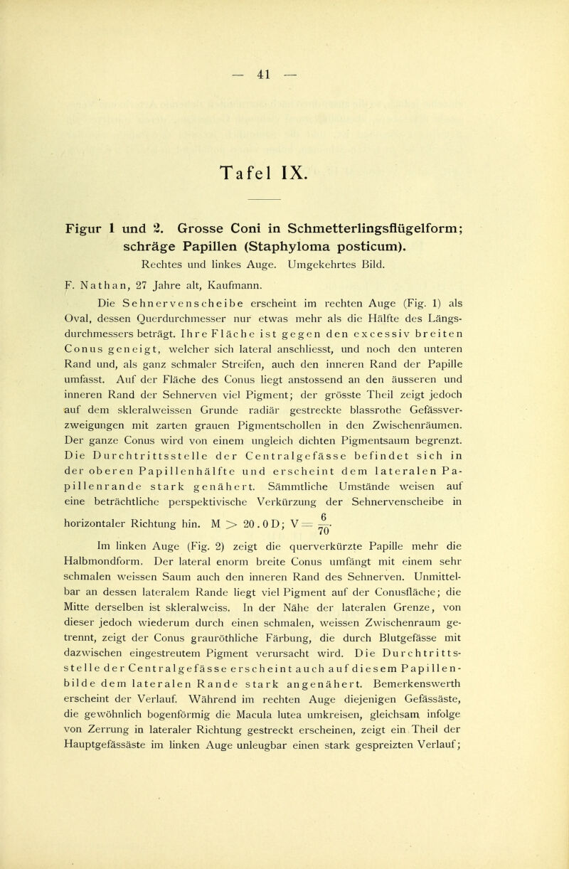 Figur 1 und 2. Grosse Coni in Schmetterlingsflügelform; schräge Papillen (Staphyloma posticum). Rechtes und linkes Auge. Umgekehrtes Bild. F. Nathan, 27 Jahre alt, Kaufmann. Die Sehnervenscheibe erscheint im rechten Auge (Fig. 1) als Oval, dessen Querdurchmesser nur etwas mehr als die Hälfte des Längs- durchmessers beträgt. Ihre Fläche ist gegen den excessiv breiten Conus geneigt, welcher sich lateral anschliesst, und noch den unteren Rand und, als ganz schmaler Streifen, auch den inneren Rand der Papille umfasst. Auf der Fläche des Conus liegt anstossend an den äusseren und inneren Rand der Sehnerven viel Pigment; der grösste Theil zeigt jedoch auf dem skleralweissen Grunde radiär gestreckte blassrothe Gefässver- zweigungen mit zarten grauen Pigmentschollen in den Zwischenräumen. Der ganze Conus wird von einem ungleich dichten Pigmentsaum begrenzt. Die Durchtrittsstelle der Centralgefässe befindet sich in der oberen Papillenhälfte und erscheint dem lateralen Pa- pillenrande stark genähert. Sämmtliche Umstände weisen auf eine beträchtliche perspektivische Verkürzung der Sehnervenscheibe in n horizontaler Richtung hin. M > 20.0D; V = —• Im linken Auge (Fig. 2) zeigt die querverkürzte Papille mehr die Halbmondform, Der lateral enorm breite Conus umfängt mit einem sehr schmalen weissen Saum auch den inneren Rand des Sehnerven. Unmittel- bar an dessen lateralem Rande liegt viel Pigment auf der Conusfläche; die Mitte derselben ist skleralweiss. In der Nähe der lateralen Grenze, von dieser jedoch wiederum durch einen schmalen, weissen Zwischenraum ge- trennt, zeigt der Conus grauröthliche Färbung, die durch Blutgefässe mit dazwischen eingestreutem Pigment verursacht wird. Die Durchtritts- stelle der Centralgefässe erscheint auch auf diesem Papillen- bilde dem lateralen Rande stark angenähert. Bemerkenswerth erscheint der Verlauf. Während im rechten Auge diejenigen Gefässäste, die gewöhnlich bogenförmig die Macula lutea umkreisen, gleichsam infolge von Zerrung in lateraler Richtung gestreckt erscheinen, zeigt ein Theil der Hauptgefässäste im linken Auge unleugbar einen stark gespreizten Verlauf;