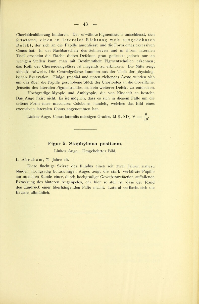 — 43 - Chorioidealüberzug hindurch. Der erwähnte Pigmentsaum umschliesst, sich fortsetzend, einen in lateraler Richtung weit ausgedehnten Defekt, der sich an die Papille anschliesst und die Form eines excessiven Conus hat. In der Nachbarschaft des Sehnerven und in ihrem lateralen Theil erscheint die Fläche dieses Defektes grau gefleckt; jedoch nur an wenigen Stellen kann man mit Bestimmtheit Pigmentschollen erkennen; das Roth der Chorioidealgefässe ist nirgends zu erblicken. Die Mitte zeigt sich skleralweiss. Die Centralgefässe kommen aus der Tiefe der physiolog- ischen Excavation. Einige (medial und unten ziehende) Aeste winden sich um das über die Papille geschobene Stück der Chorioidea an die Oberfläche. Jenseits des lateralen Pigmentrandes ist kein weiterer Defekt zu entdecken. Hochgradige Myopie und Amblyopie, die von Kindheit an besteht. Das Auge fixirt nicht. Es ist möglich, dass es sich in diesem Falle um die seltene Form eines macularen Coloboms handelt, welches das Bild eines excessiven lateralen Conus angenommen hat. Linkes Auge. Conus lateralis mässigen Grades. M 8 . 0 D; V = —. — Figur 5. Staphyloma posticum. Linkes Auge. Umgekehrtes Bild. L. Abraham, 71 Jahre alt. Diese flüchtige Skizze des Fundus eines seit zwei Jahren nahezu blinden, hochgradig kurzsichtigen Auges zeigt die stark verkürzte Papille am medialen Rande einer, durch hochgradige Gewebsrarefaction auffallende Ektasirung des hinteren Augenpoles, der hier so steil ist, dass der Rand den Eindruck einer überhängenden Falte macht. Lateral verflacht sich die Ektasie allmählich.