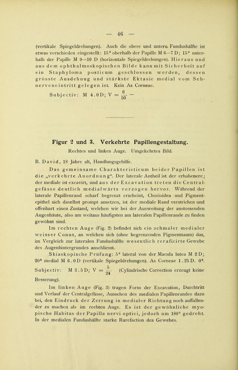 — 46 — (vertikale Spiegeldrehungen). Auch die obere und untere Fundushälfte ist etwas verschieden eingestellt: 15° oberhalb der Papille M 6—7 D; 15° unter- halb der Papille M 9—10 D (horizontale Spiegeldrehungen). Hieraus und aus dem ophthalmoskopischen Bilde kann mit Sicherheit auf ein Staphyloma posticum geschlossen werden, dessen grösste Ausdehnug und stärkste Ektasie medial vom Seh- nerveneintritt gelegen ist. Kein As Corneae. Subjectiv: M 4.OD; V = ^ — Figur 2 und 3. Verkehrte Papillengestaltung. Rechtes und linkes Auge. Umgekehrtes Bild. B. David, 18 Jahre alt, Handlungsgehilfe. Das gemeinsame Charakteristicum beider Papillen ist die „verkehrte Anordnung. Der laterale Antheil ist der erhabenere; der mediale ist excavirt, und aus der Excavation treten die Central- gefässe deutlich medialwärts verzogen hervor. Während der laterale Papillenrand scharf begrenzt erscheint, Chorioidea und Pigment- epithel sich daselbst prompt ansetzen, ist der mediale Rand verstrichen und offenbart einen Zustand, welchen wir bei der Ausweitung der anstossenden Augenhäute, also am weitaus häufigsten am lateralen Papillenrande zu finden gewöhnt sind. Im rechten Auge (Fig. 2) befindet sich ein schmaler medialer weisser Conus, an welchen sich (ohne begrenzenden Pigmentsaum) das, im Vergleich zur lateralen Fundushälfte wesentlich reraficirte Gewebe des Augenhintergrundes anschliesst. Skiaskopische Prüfung: 5° lateral von der Macula lutea M 2D; 20° medial M 6. OD (vertikale Spiegeldrehungen). As Corneae 1 .25 D. 0°. Subjectiv: M 3.5D; V = (Cylindrische Correction erzeugt keine Besserung). Im linken Auge (Fig. 3) tragen Form der Excavation, Durchtritt und Verlauf der Centralgefässe, Aussehen des medialen Papillenrandes dazu bei, den Eindruck der Zerrung in medialer Richtung noch auffallen- der zu machen als im rechten Auge. Es ist der gewöhnliche myo- pische Habitus derPapilla nervi optici, jedoch um 180° gedreht. In der medialen Fundushälfte starke Rarefaction des Gewebes.