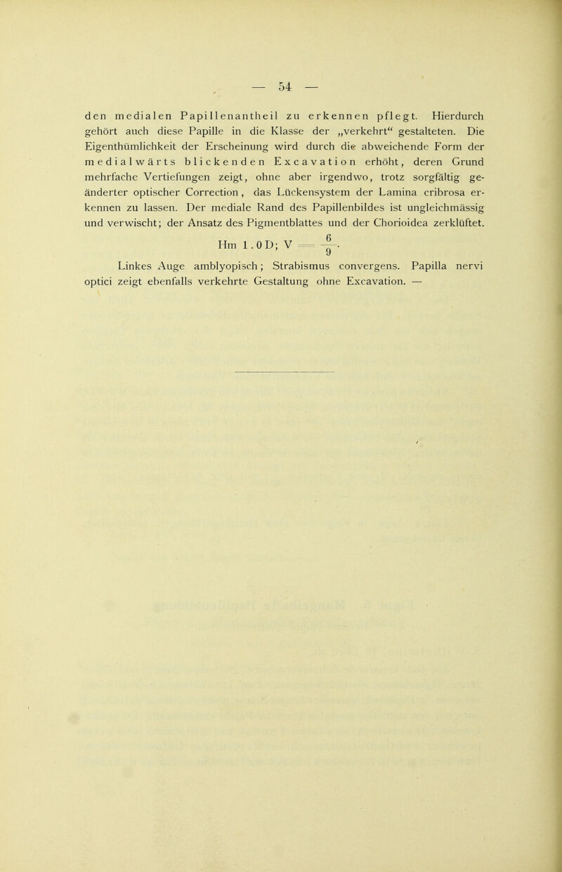 den medialen Papillenantheil zu erkennen pflegt. Hierdurch gehört auch diese Papille in die Klasse der „verkehrt gestalteten. Die Eigenthümlichkeit der Erscheinung wird durch die abweichende Form der medialwärts blickenden Excavation erhöht, deren Grund mehrfache Vertiefungen zeigt, ohne aber irgendwo, trotz sorgfältig ge- änderter optischer Correction , das Lückensystem der Lamina cribrosa er- kennen zu lassen. Der mediale Rand des Papillenbildes ist ungleichmässig und verwischt; der Ansatz des Pigmentblattes und der Chorioidea zerklüftet. Hml.0D;V = i y Linkes Auge amblyopisch; Strabismus convergens. Papilla nervi optici zeigt ebenfalls verkehrte Gestaltung ohne Excavation. —
