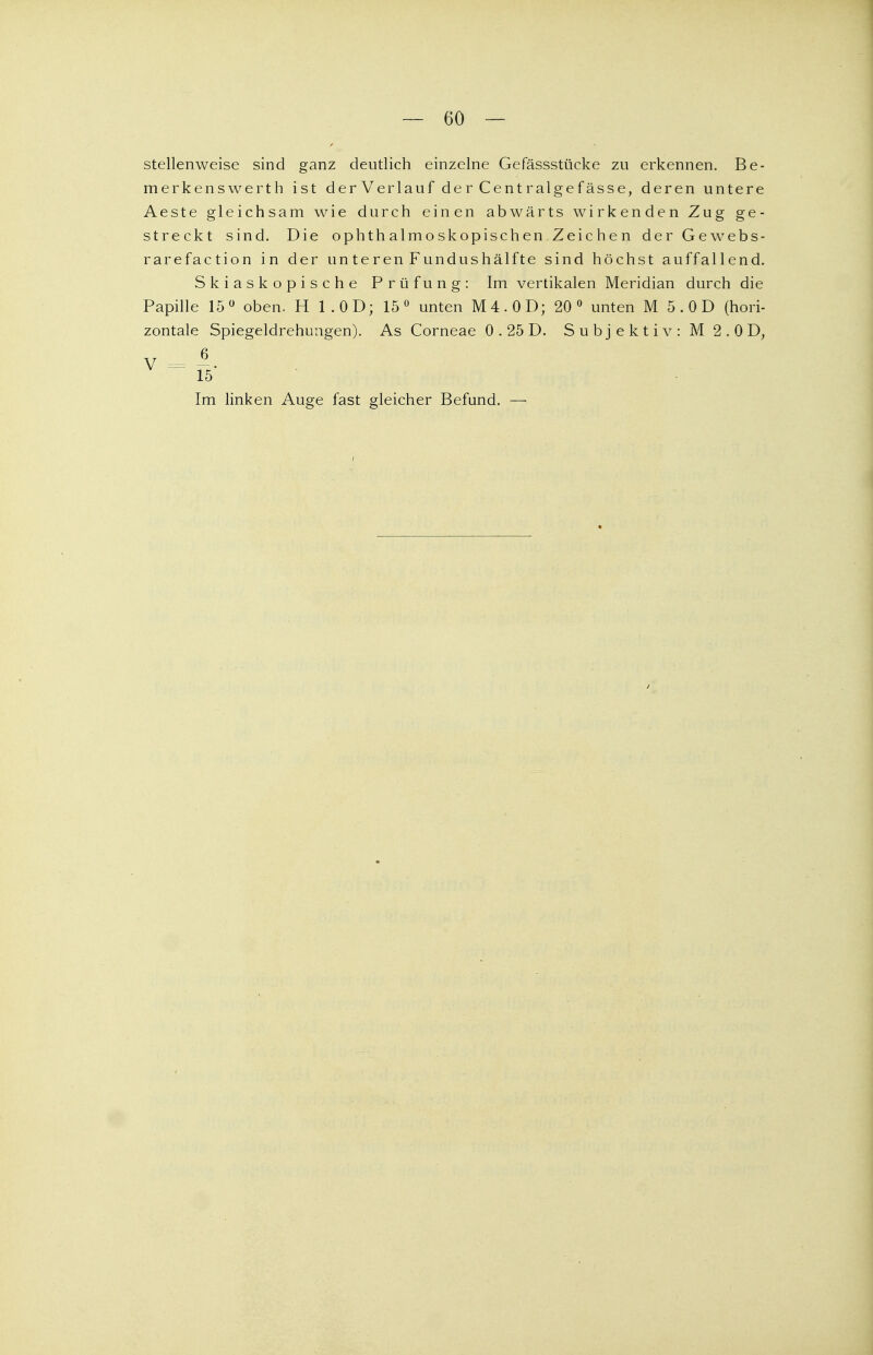 — 60 — stellenweise sind ganz deutlich einzelne Gefässstücke zu erkennen. Be- merkenswerth ist derVerlauf der Centralgefässe, deren untere Aeste gleichsam wie durch einen abwärts wirkenden Zug ge- streckt sind. Die ophthalmoskopischen Zeichen der Gewebs- rarefaction in der un te ren Fundushälfte sind höchst auffallend. Skiaskopische Prüfung: Im vertikalen Meridian durch die Papille 15° oben. H 1.0D; 15° unten M4.0D; 20° unten M 5 . 0 D (hori- zontale Spiegeldrehungen). As Corneae 0 . 25 D. Subjektiv: M 2 . 0 D, 15 Im linken Auge fast gleicher Befund. —