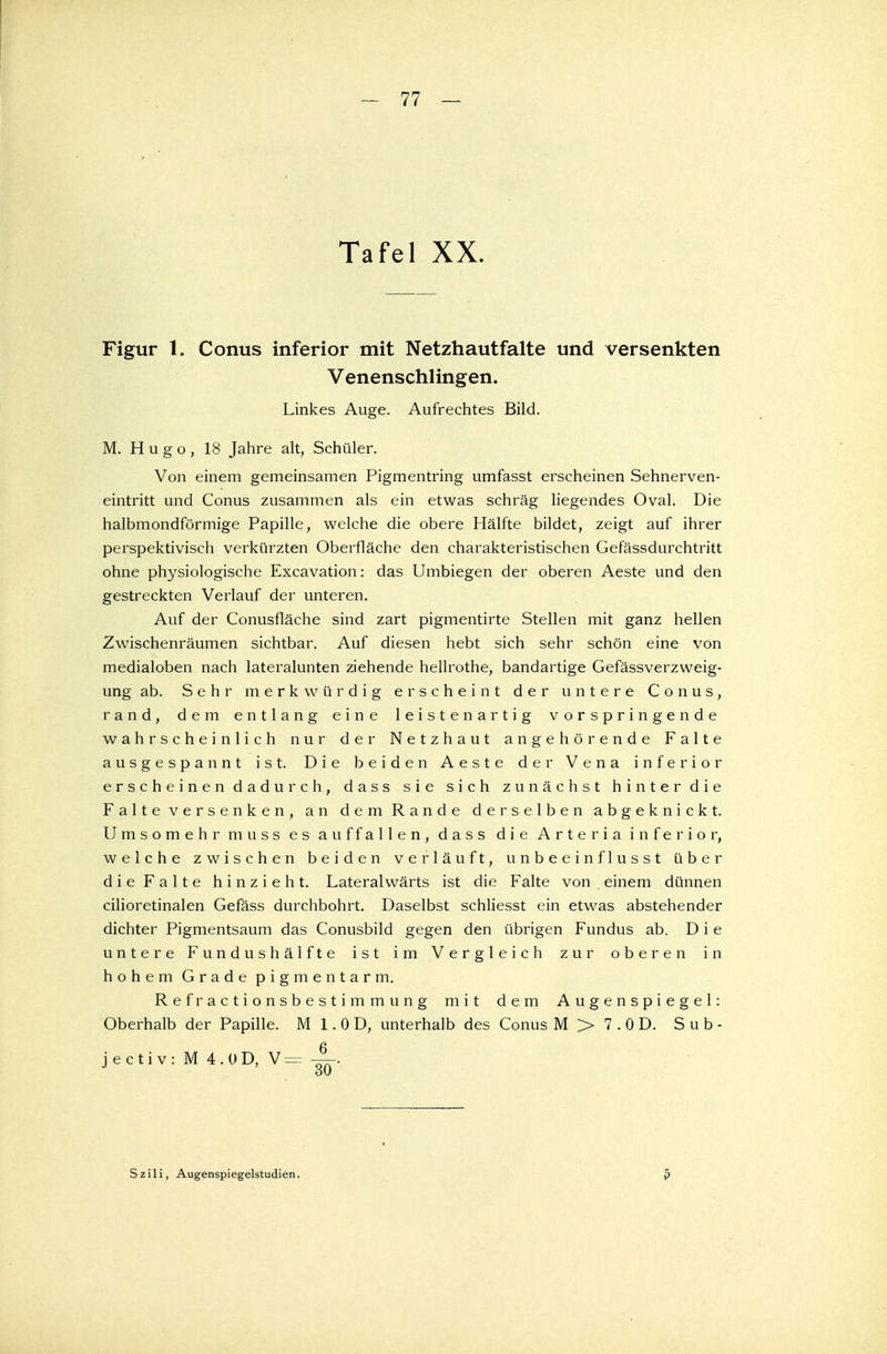Tafel XX. Figur 1. Conus inferior mit Netzhautfalte und versenkten Venenschlingen. Linkes Auge. Aufrechtes Bild. M. Hugo, 18 Jahre alt, Schüler. Von einem gemeinsamen Pigmentring umfasst erscheinen Sehnerven- eintritt und Conus zusammen als ein etwas schräg liegendes Oval. Die halbmondförmige Papille, welche die obere Hälfte bildet, zeigt auf ihrer perspektivisch verkürzten Oberfläche den charakteristischen Gefässdurchtritt ohne physiologische Excavation: das Umbiegen der oberen Aeste und den gestreckten Verlauf der unteren. Auf der Conusfläche sind zart pigmentirte Stellen mit ganz hellen Zwischenräumen sichtbar. Auf diesen hebt sich sehr schön eine von medialoben nach lateralunten ziehende hellrothe, bandartige Gefässverzweig- ung ab. Sehr merkwürdig erscheint der untere Conus, rand, dem entlang eine leistenartig vorspringende wahrscheinlich nur der Netzhaut angehörende Falte ausgespannt ist. Die beiden Aeste der Vena inferior erscheinen dadurch, dass sie sich zunächst hinter die Falteversenken, an dem Rande derselben abgeknickt. Umsomehrmuss es auffallen, dass die Arteria inferior, welche zwischen beiden verläuft, unbeeinflusst über die Falte hinzieht. Lateralwärts ist die Falte von , einem dünnen cilioretinalen Gefäss durchbohrt. Daselbst schliesst ein etwas abstehender dichter Pigmentsaum das Conusbild gegen den übrigen Fundus ab. Die untere Fundushälfte ist im Vergleich zur oberen in hohem Grade pigmentarm. R e f r a c t i o n s b e s t i m m u n g mit dem Augenspiegel: Oberhalb der Papille. M 1. 0 D, unterhalb des Conus M > 7.0D. Sub- jectiv: M 4.OD, V = Szili, Augenspiegelstudien.