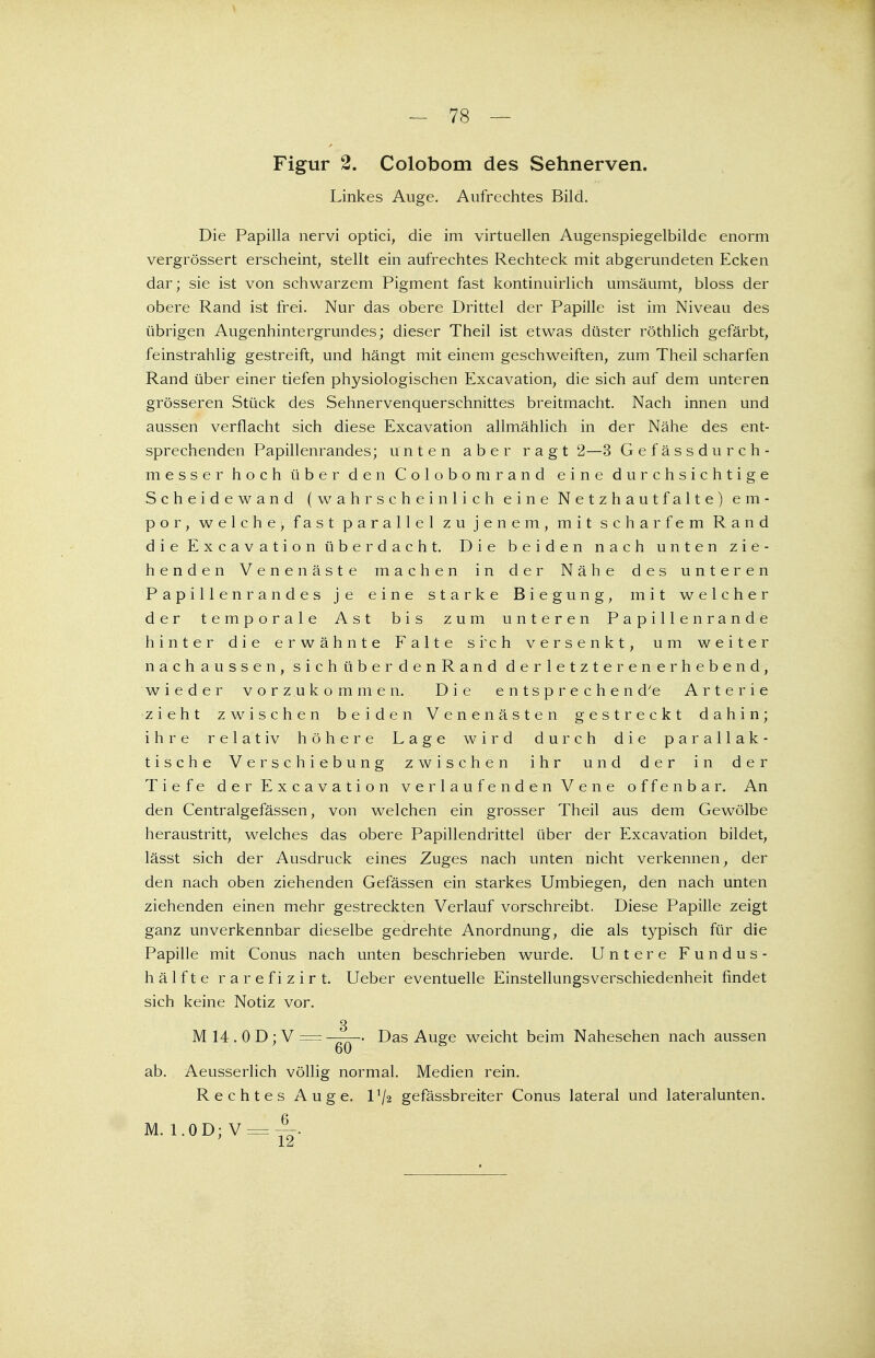 Figur 2. Colobom des Sehnerven. Linkes Auge. Aufrechtes Bild. Die Papilla nervi optici, die im virtuellen Augenspiegelbilde enorm vergrössert erscheint, stellt ein aufrechtes Rechteck mit abgerundeten Ecken dar; sie ist von schwarzem Pigment fast kontinuirlich umsäumt, bloss der obere Rand ist frei. Nur das obere Drittel der Papille ist im Niveau des übrigen Augenhintergrundes; dieser Theil ist etwas düster röthlich gefärbt, feinstrahlig gestreift, und hängt mit einem geschweiften, zum Theil scharfen Rand über einer tiefen physiologischen Excavation, die sich auf dem unteren grösseren Stück des Sehnervenquerschnittes breitmacht. Nach innen und aussen verflacht sich diese Excavation allmählich in der Nähe des ent- sprechenden Papillenrandes; unten aber ragt 2—3 Gefässdurch- messer hoch über den Colobom rand eine durchsichtige Scheidewand (wahrscheinlich eine Netzhautfalte) em- por, welche, fast parallel zu jenem, mit scharfem Rand die Excavation überdacht. Die beiden nach unt e n zie- henden Venen äste machen in der Nähe des unteren Papillenrandes je eine starke Biegung, mit welcher der temporale Ast bis zum unteren P a p i 11 e n r a n d e hinter die erwähnte Falte si'ch versenkt, um weiter nachaussen, sichüberdenRand derletzte renerhebend, wieder vorzukommen. Die entsprechen d'e Arterie zieht zwischen beiden Venen ästen gestreckt dahin; ihre relativ höhere Lage wird durch die parallak- tische Verschiebung zwischen ihr und der in der Tiefe der Excavation verlaufenden Vene offenbar. An den Centralgefässen, von welchen ein grosser Theil aus dem Gewölbe heraustritt, welches das obere Papillendrittel über der Excavation bildet, lässt sich der Ausdruck eines Zuges nach unten nicht verkennen, der den nach oben ziehenden Gefässen ein starkes Umbiegen, den nach unten ziehenden einen mehr gestreckten Verlauf vorschreibt. Diese Papille zeigt ganz unverkennbar dieselbe gedrehte Anordnung, die als typisch für die Papille mit Conus nach unten beschrieben wurde. Untere Fundus- hälfte rarefizirt. Ueber eventuelle EinstellungsVerschiedenheit findet sich keine Notiz vor. 3 M 14 . 0 D; V = Das Auge weicht beim Nahesehen nach aussen 60 ab. Aeusserlich völlig normal. Medien rein. Rechtes Auge. U/2 gefässbreiter Conus lateral und lateralunten. M. 1.0D;V = ^-.