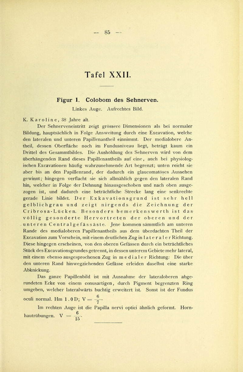 Tafel XXII. Figur 1. Colobom des Sehnerven. Linkes Auge. Aufrechtes Bild. K. Karoline, 38 Jahre alt. Der Sehnerveneintritt zeigt grössere Dimensionen als bei normaler Bildung, hauptsächlich in Folge Answeitung durch eine Excavation, welche den lateralen und unteren Papillenantheil einnimmt. Der medialobere An- theil, dessen Oberfläche noch im Fundusniveau liegt, beträgt kaum ein Drittel des Gesammtbildes. Die Aushöhlung des Sehnerven wird von dem überhängenden Rand dieses Papillenantheils auf eine , auch bei physiolog- ischen Excavationen häufig wahrzunehmende Art begrenzt; unten reicht sie aber bis an den Papillenrand, der dadurch ein glaucomatöses Aussehen gewinnt; hingegen verflacht sie sich allmählich gegen den lateralen Rand hin, welcher in Folge der Dehnung hinausgeschoben und nach oben ausge- zogen ist, und dadurch eine beträchtliche Strecke lang eine senkrechte gerade Linie bildet. Der Exkavationsgrund ist sehr hell gelblichgrau und zeigt nirgends die Zeichnung der Cribrosa-Lücken. Besonders bemerkenswerth ist das völlig gesonderte Hervortreten der oberen und der unteren Centralgefässäste. Jene kommen sämmtlich am unteren Rande des medialoberen Papillenantheils aus dem überdachten Theil der Excavation zum Vorschein, mit einem deutlichen Zug in lateraler Richtung. Diese hingegen erscheinen, von den oberen Gefässen durch ein beträchtliches Stück des Excavationsgrundes getrennt, in dessen unterem Gebiete mehr lateral, mit einem ebenso ausgesprochenen Zug in medialer Richtung: Die über den unteren Rand hinwegziehenden Gefässe erleiden daselbst eine starke Abknickung. Das ganze Papillenbild ist mit Ausnahme der lateraloberen abge- rundeten Ecke von einem conusartigen, durch Pigment begrenzten Ring umgeben, welcher lateralwärts buchtig erweitert ist. Sonst ist der Fundus oculi normal. Hm 1 .0 D; V = Im rechten Auge ist die Papilla nervi optici ähnlich geformt. Horn- 6 hautrübungen. V = ——-.