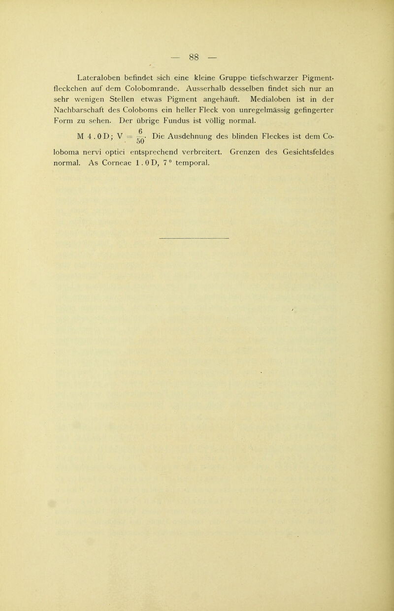 Lateraloben befindet sich eine kleine Gruppe tiefschwarzer Pigment- fleckchen auf dem Colobomrande. Ausserhalb desselben findet sich nur an sehr wenigen Stellen etwas Pigment angehäuft. Medialoben ist in der Nachbarschaft des Coloboms ein heller Fleck von unregelmässig gefingerter Form zu sehen. Der übrige Fundus ist völlig normal. M 4 . 0 D; V = —• Die Ausdehnung des blinden Fleckes ist dem Co- loboma nervi optici entsprechend verbreitert. Grenzen des Gesichtsfeldes normal. As Corneae 1 .OD, 7 0 temporal.