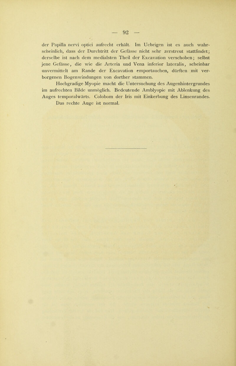 — 92 — der Papilla nervi optici aufrecht erhält. Im Uebrigen ist es auch wahr- scheinlich, dass der Durchtritt der Gefässe nicht sehr zerstreut stattfindet; derselbe ist nach dem medialsten Theil der Excavation verschoben; selbst jene Gefässe, die wie die Arteria und Vena inferior lateralis, scheinbar unvermittelt am Rande der Excavation emportauchen, dürften mit ver- borgenen Bogenwindungen von dorther stammen. Hochgradige Myopie macht die Untersuchung des Augenhintergrundes im aufrechten Bilde unmöglich. Bedeutende Amblyopie mit Ablenkung des Auges temporalwärts. Colobom der Iris mit Einkerbung des Linsenrandes. Das rechte Auge ist normal.