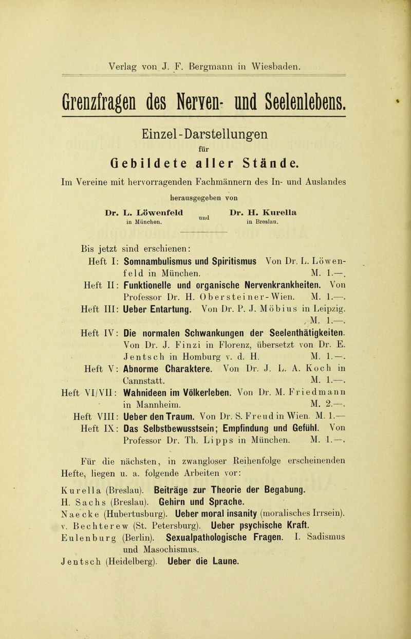 Grenzfragen des Nerven- und Seelenlebens. Einzel-Darstellungen für Gebildete aller Stände. Im Vereine mit hervorragenden Fachmännern des In- und Auslandes herausgegeben von Dr. L. Löwenfeld ^ Dr. H. Kurella in München. 1 in Breslau. Bis jetzt sind erschienen: Heft I: Somnambulismus und Spiritismus Von Dr. L. Löwen- feld in München. M. 1.—. Heft II : Funktionelle und organische Nervenkrankheiten. Von Professor Dr. H. 0 b er s tei ner-Wien. M. 1.—. Heft III: Ueber Entartung. Von Dr. P. J. Möbius in Leipzig. , M. 1.—. Heft IV: Die normalen Schwankungen der Seelenthätigkeiten. Von Dr. J. Finzi in Florenz, übersetzt von Dr. E. Jentsch in Homburg v. d. H. M. 1.—. Heft V: Abnorme Charaktere. Von Dr. J. L. A. Koch in Cannstatt. M. 1—. Heft VI/VE: Wahnideen im Völkerleben. Von Dr. M. Friedmann in Mannheim. M. 2.—. Heft VIII: Ueber den Traum. Von Dr. S. Freud in Wien. M. 1.— Heft IX: Das Selbstbewusstsein; Empfindung und Gefühl. Von Professor Dr. Th. Lipps in München. M. 1. —. Für die nächsten, in zwangloser Reihenfolge erscheinenden Hefte, liegen u. a. folgende Arbeiten vor: Kurella (Breslau). Beiträge zur Theorie der Begabung. H. Sachs (Breslau). Gehirn und Sprache. Nae cke (Hubertusburg). Ueber moral insanity (moralisches Irrsein), v. Bechterew (St. Petersburg). Ueber psychische Kraft. Eulenburg (Berlin). Sexualpathologische Fragen. I. Sadismus und Masochismus. Jentsch (Heidelberg). Ueber die Laune.