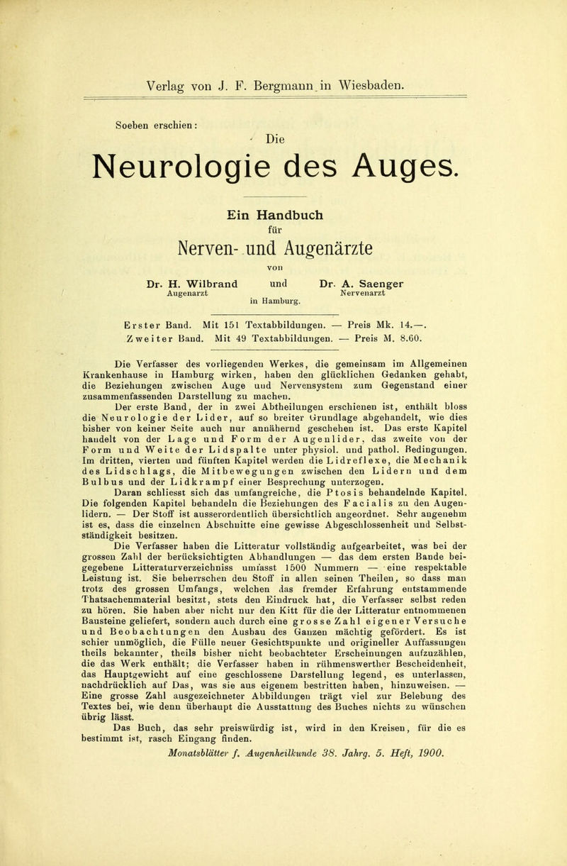 Soeben erschien: * Die Neurologie des Auges. Ein Handbuch für Nerven- und Augenärzte von Dr. H. Wilbrand und Dr. A. Saenger Augenarzt Nervenarzt in Hamburg. Erster Band. Mit 151 Textabbildungen. — Preis Mk. 14.—. Zweiter Band. Mit 49 Textabbildungen. — Preis M. 8.60. Die Verfasser des vorliegenden Werkes, die gemeinsam im Allgemeinen Krankenhause in Hamburg wirken, haben den glücklichen Gedanken gehabt, die Beziehungen zwischen Auge uud Nervensystem zum Gegenstand einer zusammenfassenden Darstellung zu machen. Der erste Band, der in zwei Abtheilungen erschienen ist, enthält bloss die Neurologie der Lider, auf so breiter Grundlage abgehandelt, wie dies bisher von keiner Seite auch nur annähernd geschehen ist. Das erste Kapitel handelt von der Lage und Form der Augenlider, das zweite von der Form und Weite der Lidspalte unter physiol. und pathol. Bedingungen. Im dritten, vierten und fünften Kapitel werden die Lidreflexe, die Mechanik des Lidschlags, die Mitbewegungen zwischen den Lidern und dem Bulbus und der Lidkrampf einer Besprechung unterzogen. Daran schliesst sich das umfangreiche, die Ptosis behandelnde Kapitel. Die folgenden Kapitel behandeln die Beziehungen des Facialis zu den Augen- lidern. — Der Stoff ist ausserordentlich übersichtlich angeordnet. Sehr angenehm ist es, dass die einzelnen Abschnitte eine gewisse Abgeschlossenheit und Selbst- ständigkeit besitzen. Die Verfasser haben die Litteratur vollständig aufgearbeitet, was bei der grossen Zahl der berücksichtigten Abhandlungen — das dem ersten Bande bei- gegebene Litteraturverzeichniss umrasst 1500 Nummern — eine respektable Leistung ist. Sie beherrschen den Stoff in allen seinen Theilen, so dass man trotz des grossen Umfangs, welchen das fremder Erfahrung entstammende Thatsachenmaterial besitzt, stets den Eindruck hat, die Verfasser selbst reden zu hören. Sie haben aber nicht nur den Kitt für die der Litteratur entnommenen Bausteine geliefert, sondern auch durch eine grosse Zahl eigener Versuche und Beobachtungen den Ausbau des Ganzen mächtig gefördert. Es ist schier unmöglich, die Fülle neuer Gesichtspunkte und origineller Auffassungen theils bekannter, theils bisher nicht beobachteter Erscheinungen aufzuzählen, die das Werk enthält; die Verfasser haben in rühmenswerther Bescheidenheit, das Hauptgewicht auf eine geschlossene Darstellung legend, es unterlassen, nachdrücklich auf Das, was sie aus eigenem bestritten haben, hinzuweisen. — Eine grosse Zahl ausgezeichneter Abbildungen trägt viel zur Belebung des Textes bei, wie denn überhaupt die Ausstattung des Buches nichts zu wünschen übrig lässt. Das Buch, das sehr preiswürdig ist, wird in den Kreisen, für die es bestimmt ist, rasch Eingang finden.