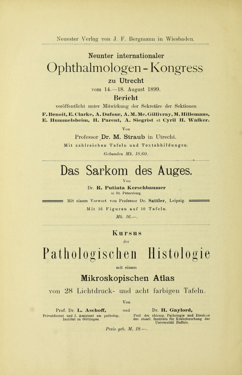 Neunter internationaler Ophthalmologen - Kongress zu Utrecht vom 14.—18. August 1899. Bericht veröffentlicht unter Mitwirkung der Sekretäre der Sektionen F. Benoit, E. Clarke, A. Dufour, A. M. Mc. Gillivray, M. Hillemans, E. Hummelsheim, H. Parent, A. Siegrist et Cyril H. Walker. Von Professor Dr. M. Straub in Utrecht. Mit zahlreichen Tafeiii und Textabbildungen. Gebunden Mk. 18.60. Das Sarkom des Auges. Von Dr. R. Putiata Kerschbai im er / in St. Petersburg, ===== Mit einem Vorwort von Professor Dr. Sattler, Leipzig. ======== Mit 16 Figuren auf 10 Tafeln. Mk. 16.—. Kursus der Pathologischen Histologie mit einem Mikroskopischen Atlas von 28 Lichtdruck- und acht farbigen Tafeln. Von Prof. Dr. Ii. Aschoff, und Dr. H. Gaylord, Privatdozent und 1. Assistent am patholog. Prof. der Chirurg. Pathologie und Direktor Institut zu Göttingen. des staatl. Instituts für Krebsforschung der Universität Buffalo. Preis geb. M. 18.—.