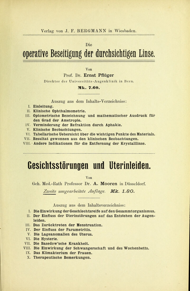 Die operative Beseitigung der durchsichtigen Linse. Von Prof. Dr. Ernst Pflüger Direktor der Universitäts-Augenklinik in Bern. Mk. 7.60. Auszug aus dem Inhalts-Verzeichniss: I. Einleitung. II. Klinische Ophthalmometrie. III. Optometrisehe Bezeichnung1 und mathematischer Ausdruck für den Grad der Ametropie. IV. Verminderung* der Refraktion durch Aphakie. V. Klinische Beobachtungen. VI. Tabellarische Uebersieht über die wichtigen Punkte des Materials. VII. Resultat gewonnen aus den klinischen Beobachtungen. VIII. Andere Indikationen für die Entfernung der Krystalllinse. Gesichtsstörungen und Uterinleiden. Von Geh. Med.-Rath Professor Dr. A. Mooren in Düsseldorf. Zweite umgearbeitete Auflage. Mk. 1.80. Auszug aus dem Inhaltsverzeichniss: I. Die Einwirkung der Geschlechtsreife auf den Gesammtorganismus. II. Der Einfluss der üterinstörungen auf das Entstehen der Augen- leiden. III. Das Zurücktreten der Menstruation. IV. Der Einfluss der Parametritis. V. Die Lageanomalien des Uterus. VI. Die Hysterie. VII. Die Basedow'sche Krankheit. VIII. Die Einwirkung der Schwangerschaft und des Wochenbetts. IX. Das Klimakterium der Frauen. X. Therapeutische Bemerkungen.