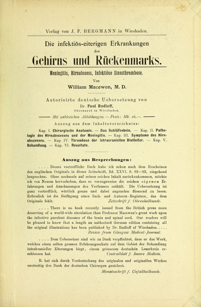 Die infektiös-eiterigen Erkrankungen des Gehirns und Rückenmarks. Meningitis, Hirnabscess, Infektiöse Sinusthrombose. Von William Macewen, M. D. Autorisirte deutsche Uebersetzung von Dr. Paul Rudioff, Ohrenarzt in Wiesbaden. Mit zahlreichen Abbildungen. — Preis: Mk. 16.—. —■ Auszug aus dem Inhaltsverzeichniss: Kap. I. Chirurgische Anatomie. — Das Schläfenbein. — Kap. II. Patho- logie des Hirnabscesses und der Meningitis. — Kap. III. Symptome des Hirn- abscesses. — Kap. IV. Thrombose der äntracraniellen Blutleiter. — Kap. V. Behandlung. — Kap. VI. Resultate. Auszug; aus Besprechungen: .... Dieses vortreffliche Buch habe ich schon nach dem Erscheinen des englischen Originals in dieser Zeitschrift, Bd. XXVI. S. 89—93, eingehend besprochen. Ohne nochmals auf seinen reichen Inhalt zurückzukommen, möchte ich von Neuem hervorheben, dass es vorzugsweise die reichen eigenen Er- fahrungen und Anschauungen des Verfassers enthält. Die Uebersetzung ist ganz vortrefflich, wörtlich genau und dabei angenehm fliessend zu lesen. Erfreulich ist die Beifügung eines Sach- und Autoren - Registers, das dem Originale fehlt. Zeitschrift f. Ohrenheilkunde. .... There is no book recently issued from the British press more deserving of a world-wide circulation than Professor Macewen's great work upon the infective purulent diseases of the brain and spinal cord. Our readers will be pleased to know that a length an authorised German edition containing all the original illustrations has been published by Dr. Rudioff of Wiesbaden Review from Glasgow Medical - Journal. .... Dem Uebersetzer sind wir zu Dank verpflichtet, dass er das Werk, welches einen selten grossen Erfahrungsschatz auf dem Gebiet der Behandlung intrakranieller Eiterungen birgt, einem grösseren deutschen Leserkreis er- schlossen hat. Centraiblatt f. Innere Medicin. R. hat sich durch Verdeutschung des originalen und originellen Werkes unstreitig den Dank der deutschen Chirurgen gesichert. Monatsschrift f. Unfallheilkunde.
