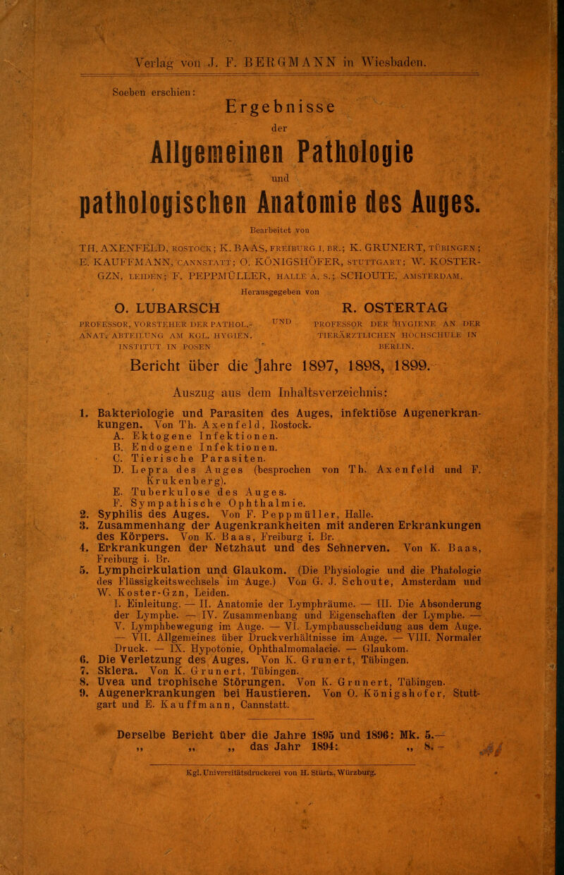 Soeben erschien: Ergebnisse der Allgemeinen Pathologie pathologischen Anatomie des Auges. Bearbeitet von TH. AXENFELD, Rostock ; K. BAAS, freiburg i. br.; K. GRUNERT, Tübingen ; E. KAUFFMANN, Cannstatt; O. KÖNIGSHÖFER, Stuttgart; W. KOSTER- GZN, leiden; F. PEPPMÜLLER, halle a. s.j SCHOUTE, Amsterdam. Herausgegeben von 0. LUBARSCH R. OSTERTAG PROFESSOR, VORSTEHER DER PATHOL.- UND PROFESSOR DER HYGIENE AN DER ANAT. ABTEILUNG AM KCL. HYG1EN. TIERÄRZTLICHEN HOCHSCHULE IN INSTITUT IN POSEN BERLIN. Bericht über die Jahre 1897, 1898, 1899. Auszug aus dem Inhaltsverzeichnis: 1. Bakteriologie und Parasiten des Auges, infektiöse Augenerkran- kungen. Von Th. Axenfeld, Rostock. A. Ektogene Infektionen. B. Endogene Infektionen. C. Tierische Parasiten. D. Lepra des Auges (besprochen von Th. Axenfeld und F. Krukenberg). E. Tuberkulose des Auges. F. Sympathische Ophthalmie. 2. Syphilis des Auges. Von F. Peppmüller, Halle. 3. Zusammenhang der Augenkrankheiten mit anderen Erkrankungen des Körpers. Von K. Baas, Freiburg i. Br. 4. Erkrankungen der Netzhaut und des Sehnerven. Von K. Baas, Freiburg i. Br. 5. Lympheirkulation und Glaukom. (Die Physiologie und die Phatologie des FlüssigkeitsWechsels im Auge.) Von G. J. Schoute, Amsterdam und W. Koster-Gzn, Leiden. 1. Einleitung. — II. Anatomie der Lymphräume. — III. Die Absonderung der Lymphe. — IV. Zusammenhang und Eigenschaften der Lymphe. — V. Lymphbewegung im Auge. — VI. Lymphausscheidung aus dem Auge. — VII. Allgemeines über Druckverhältnisse im Auge. — VIII. Normaler Druck. — IX. Hypotonie, Ophthalmomalacie. — Glaukom. 6. Die Verletzung des Auges. Von K. Grunert, Tübingen. 7. Sklera. Von K. Grunert, Tübingen. 8. Uvea und trophisehe Störungen. Von K. Grunert, Tübingen. 9. Augenerkrankungen bei Haustieren. Von 0. Königshof er, Stutt- gart und E. Kauffmann, Cannstatt. Derselbe Berieht über die Jahre 1895 und 1896: Mk. 5.— ,, „ das Jahr 1894: „ 8. - Kgl. Universitätsdruckerei von H. Stürtu, Würzburg.