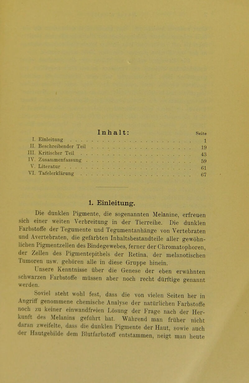 Inhalt: Seite TL Einleitung i II. Beschreibender Teil 19 III. Kritischer Teil ' 43 IV. Zusammenfassung 59 V. Literatur gi VI. Tafelerklärung 57 1. Einleitung. Die dunklen Pigmente, die sogenannten Melanine, erfreuen sich einer weiten Verbreitung in der Tierreihe. Die dunklen Farbstoffe der Tegumente und Tegumentanhänge von Vertebraten und Avertebraten, die gefärbten Inhaltsbestandteile aller gewöhn- lichen Pigmentzellen des Bindegewebes, ferner der Chromatophoren, der Zellen des Pigmentepithels der Retina, der melanotischen Tumoren usw. gehören alle in diese Gruppe hinein. Unsere Kenntnisse über die Genese der eben erwähnten schwarzen Farbstoffe müssen aber noch recht dürftige genannt werden. Soviel steht wohl fest, dass die von vielen Seiten her in Angriff genommene chemische Analyse der natürlichen Farbstoffe noch zu keiner einwandfreien Lösung der Frage nach der Her- kunft des Melanins geführt hat. Während man früher nicht daran zweifelte, dass die dunklen Pigmente der Haut, sowie auch der Hautgebilde dem Blutfarbstoff entstammen, neigt man heute