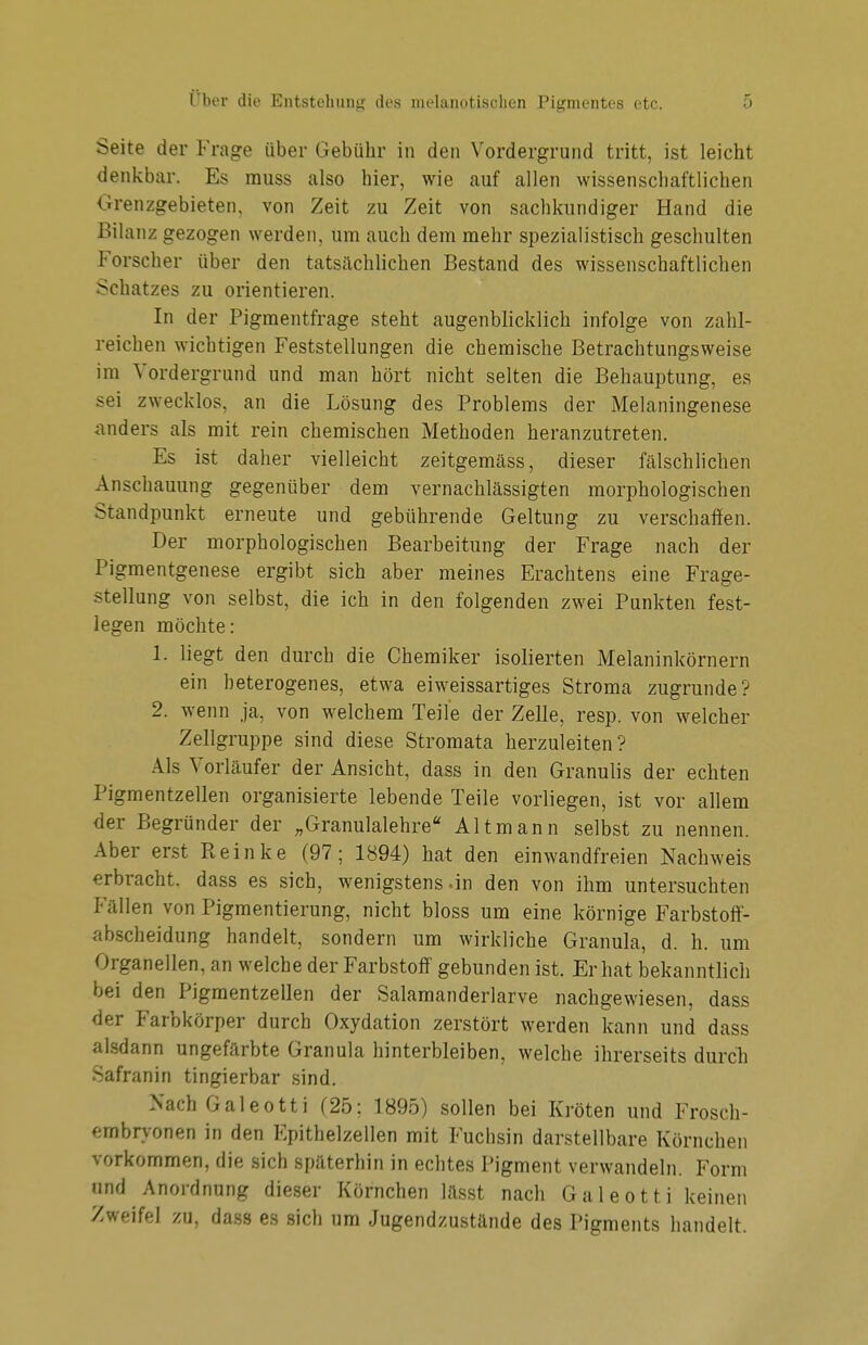 Seite der Frage über Gebühr in den Vordergrund tritt, ist leicht denkbar. Es rauss also hier, wie auf allen wissenschaftlichen Grenzgebieten, von Zeit zu Zeit von sachkundiger Hand die Bilanz gezogen werden, um auch dem mehr spezialistisch geschulten Forscher über den tatsächlichen Bestand des wissenschaftlichen Schatzes zu orientieren. In der Pigmentfrage steht augenblicklich infolge von zahl- reichen wichtigen Feststellungen die chemische Betrachtungsweise im Vordergrund und man hört nicht selten die Behauptung, es sei zwecklos, an die Lösung des Problems der Melaningenese anders als mit rein chemischen Methoden heranzutreten. Es ist daher vielleicht zeitgemäss, dieser fälschlichen Anschauung gegenüber dem vernachlässigten morphologischen Standpunkt erneute und gebührende Geltung zu verschaffen. Der morphologischen Bearbeitung der Frage nach der Pigmentgenese ergibt sich aber meines Erachtens eine Frage- stellung von selbst, die ich in den folgenden zwei Punkten fest- legen möchte: 1. liegt den durch die Chemiker isolierten Melaninkörnern ein heterogenes, etwa eiweissartiges Stroma zugrunde? 2. wenn ja, von welchem Teile der Zelle, resp. von welcher Zellgruppe sind diese Stromata herzuleiten? Als Vorläufer der Ansicht, dass in den Granulis der echten Pigmentzellen organisierte lebende Teile vorliegen, ist vor allem der Begründer der „Granulalehre Alt mann selbst zu nennen. Aber erst Pteinke (97; 1894) hat den einwandfreien Nachweis erbracht, dass es sich, wenigstens .in den von ihm untersuchten Fällen von Pigmentierung, nicht bloss um eine körnige Farbstoff- abscheidung handelt, sondern um wirkliche Granula, d. h. um Organellen, an welche der Farbstoff gebunden ist. Er hat bekanntlich bei den Pigmentzellen der Salamandeiiarve nachgewiesen, dass der Farbkörper durch Oxydation zerstört werden kann und dass alsdann ungefärbte Granula hinterbleiben, welche ihrerseits durch Safranin tingierbar sind. Nach Galeotti (25; 1895) sollen bei Kröten und Frosch- embryonen in den Epithelzellen mit Fuchsin darstellbare Körnchen vorkommen, die sich späterhin in echtes Pigment verwandeln. Form und Anordnung dieser Körnchen lässt nach Galeotti keinen Zweifel zu, dass es sich um Jugendzustände des Pigments handelt.