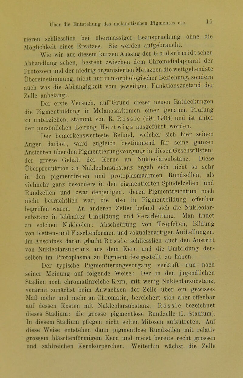 rieren schliesslich bei übermässiger Beanspruchung ohne die Möglichkeit eines Ersatzes. Sie werden aufgebraucht. Wie wir aus diesem kurzen Auszug der Goldschmidtschen Abhandlung sehen, besteht zwischen dem Chromidialapparat der Protozoen und der niedrig organisierten Metazoen die weitgehendste Übereinstimmung, nicht nur in morphologischer Beziehung, sondern auch was die Abhängigkeit vom jeweiligen Funktionszustand der Zelle anbelangt Der erste Versuch, auf Grund dieser neuen Entdeckungen die Pigmentbildung in Melanosarkomen einer genauen Prüfung zu unterziehen, stammt von R. Rössle (99; 1904) und ist unter der persönlichen Leitung Hertwigs ausgeführt worden. Der bemerkenswerteste Befund, welcher sich hier seinen Augen darbot, ward zugleich bestimmend für seine ganzen Ansichten über den Pigmentierungsvorgang in diesen Geschwülsten: der grosse Gehalt der Kerne, an Nukleolarsubstanz. Diese Überproduktion an Nukleolarsubstanz ergab sich nicht so sehr in den pigmentfreien und protoplasmaarmen Rundzellen, als vielmehr ganz besonders in den pigmentierten Spindelzellen und Rundzellen und zwar denjenigen, deren Pigmentreichtum noch nicht beträchtlich war, die also in Pigmentbildung offenbar begriffen waren. An anderen Zellen befand sich die Nukleolar- substanz in lebhafter Umbildung und Verarbeitung. Man findet an solchen Nukleolen: Abschnürung von Tröpfchen, Bildung von Ketten-und Flaschenformen und vakuolenartigen Aufhellungen. Im Anschluss daran glaubt Rössle schliesslich auch den Austritt von Nukleolarsubstanz aus dem Kern und die Umbildung der- selben im Protoplasma zu Pigment festgestellt zu haben. Der typische Pigmentierungsvorgang verläuft nun nach seiner Meinung auf folgende Weise: Der in den jugendlichen Stadien noch chromatinreiche Kern, mit wenig Nukleolarsubstanz, verarmt zunächst beim Anwachsen der Zelle über ein gewisses Maß mehr und mehr an Chromatin, bereichert sich aber offenbar auf dessen Kosten mit Nukleolarsubstanz. Rössle bezeichnet dieses Stadium: die grosse pigmentlose Rundzelle (I. Stadium). In diesem Stadium pflegen nicht selten Mitosen aufzutreten. Auf diese Weise entstehen dann pigmentlose Rundzellen mit relativ grossem bläschenförmigem Kern und meist bereits recht grossen und zahlreichen Kernkörperchen. Weiterhin wächst die Zelle