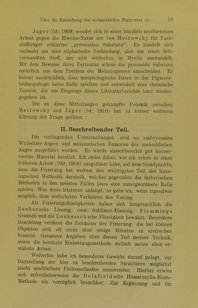 Jäger (53; 1909) wendet sich in einer kürzlicli erschienenen Arbeit gegen die Eiweiss-Natur der von Meirowsky für Farb- stoffträger erklärten „pyronoiden Substanz. Es handelt sich vielmehr um eine aliphatische Verbindung, also um einen fett- verwandten Stoff, der sich weiterhin in Myelin umwandelt. Mit dem Beweise ihrer Fettnatur würde die pyronoide Substanz natürlich aus dem Problem der Melaningenese ausscheiden. Er betont ausdrücklich, dass morphologische Daten in der Pigment- bildungsfrage keine Rolle spielten und entwickelt eine chemische Theorie, die am Eingange dieses Literaturberichts kurz wieder- gegeben ist. Die an diese Mitteilungen geknüpfte Polemik zwischen Meirowsky und Jäger (54; 1910) hat zu keiner weiteren Klärung der Frage geführt. II. Beschreibender Teil. Die vorliegenden Untersuchungen sind an embryonalen Wirbeltier-Augen und melanotischen Tumoren des menschlichen Auges ausgeführt worden. Es wurde ausschliesslich gut konser- viertes Material benützt. Ich stehe dabei, wie ich schon in einer früheren Arbeit (109; 1908) ausgeführt habe, auf dem Standpunkte, dass die Fixierung bei weitem den wichtigsten Teil der histo- logischen Methodik darstellt, welcher gegenüber die färberischen Methoden in den meisten Fällen bloss eine untergeordnete Rolle spielen. Was diese letzteren anlangt, so gebe ich, wenn irgendwie möglich, dem einfachsten Verfahren den Vorzug. Als Fixierungsflüssigkeiten haben sich hauptsächlich die Zenker sehe Lösung, conc. Sublimat-Eisessig, Flemmings ' i misch und die L e n h o s s e k sehe Flüssigkeit bewährt. Besondere Beachtung verdient die Zeitdauer der Fixierung, die bei kleinen Objekten sich oft nicht über einige Minuten zu erstrecken braucht. Genauere Angaben über diesen Teil meiner Technik, sowie die benützte Einbettungsmethode enthält meine oben er- wähnte Arbeit. Weiterhin habe ich besonderes Gewicht darauf gelegt, zur Darstellung der hier zu beschreibenden Strukturen möglichst leicht ausführbare Färbemethoden anzuwenden. Hierbei erwies sich erfreulicherweise die Delafieldsche Hämatoxylin-Eosin- Methode als vorzüglich brauchbar. Zur Ergänzung und für