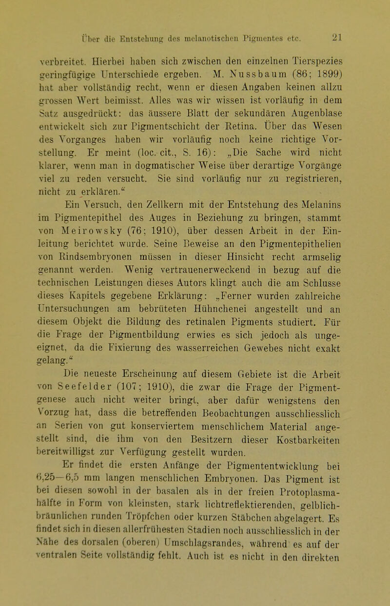 verbreitet. Hierbei haben sich zwischen den einzelnen Tierspezies geringfügige Unterschiede ergeben. M. Nussbäum (86; 1899) hat aber vollständig recht, wenn er diesen Angaben keinen allzu grossen Wert beimisst. Alles was wir wissen ist vorläufig in dem Satz ausgedrückt: das äussere Blatt der sekundären Augenblase entwickelt sich zur Pigmentschicht der Retina. Über das Wesen des Vorganges haben wir vorläufig noch keine richtige Vor- stellung. Er meint (loc. cit., S. 16): „Die Sache wird nicht klarer, wenn man in dogmatischer Weise über derartige Vorgänge viel zu reden versucht. Sie sind vorläufig nur zu registrieren, nicht zu erklären.* Ein Versuch, den Zellkern mit der Entstehung des Melanins im Pigmentepithel des Auges in Beziehung zu bringen, stammt von Meirowsky (76; 1910), über dessen Arbeit in der Ein- leitung berichtet wurde. Seine Beweise an den Pigmentepithelien von Rindsembryonen müssen in dieser Hinsicht recht armselig genannt werden. Wenig vertrauenerweckend in bezug auf die technischen Leistungen dieses Autors klingt auch die am Schlüsse dieses Kapitels gegebene Erklärung: „Ferner wurden zahlreiche Untersuchungen am bebrüteten Hühnchenei angestellt und an diesem Objekt die Bildung des retinalen Pigments studiert. Für die Frage der Pigmentbildung erwies es sich jedoch als unge- eignet, da die Fixierung des wasserreichen Gewebes nicht exakt gelang. Die neueste Erscheinung auf diesem Gebiete ist die Arbeit von Seefelder (107; 1910), die zwar die Frage der Pigment- genese auch nicht weiter bringt, aber dafür wenigstens den Vorzug hat, dass die betreffenden Beobachtungen ausschliesslich an Serien von gut konserviertem menschlichem Material ange- stellt sind, die ihm von den Besitzern dieser Kostbarkeiten bereitwilligst zur Verfügung gestellt wurden. Er findet die ersten Anfänge der Pigmententwicklung bei 6,25—6,5 mm langen menschlichen Embryonen. Das Pigment ist bei diesen sowohl in der basalen als in der freien Protoplasma- hälfte in Form von kleinsten, stark lichtreflektierenden, gelblich- bräunlichen runden Tröpfchen oder kurzen Stäbchen abgelagert. Es findet sich in diesen allerfrühesten Stadien noch ausschliesslich in der Nähe des dorsalen (oberen) Umschlagsrandes, während es auf der ventralen Seite vollständig fehlt. Auch ist es nicht in den direkten