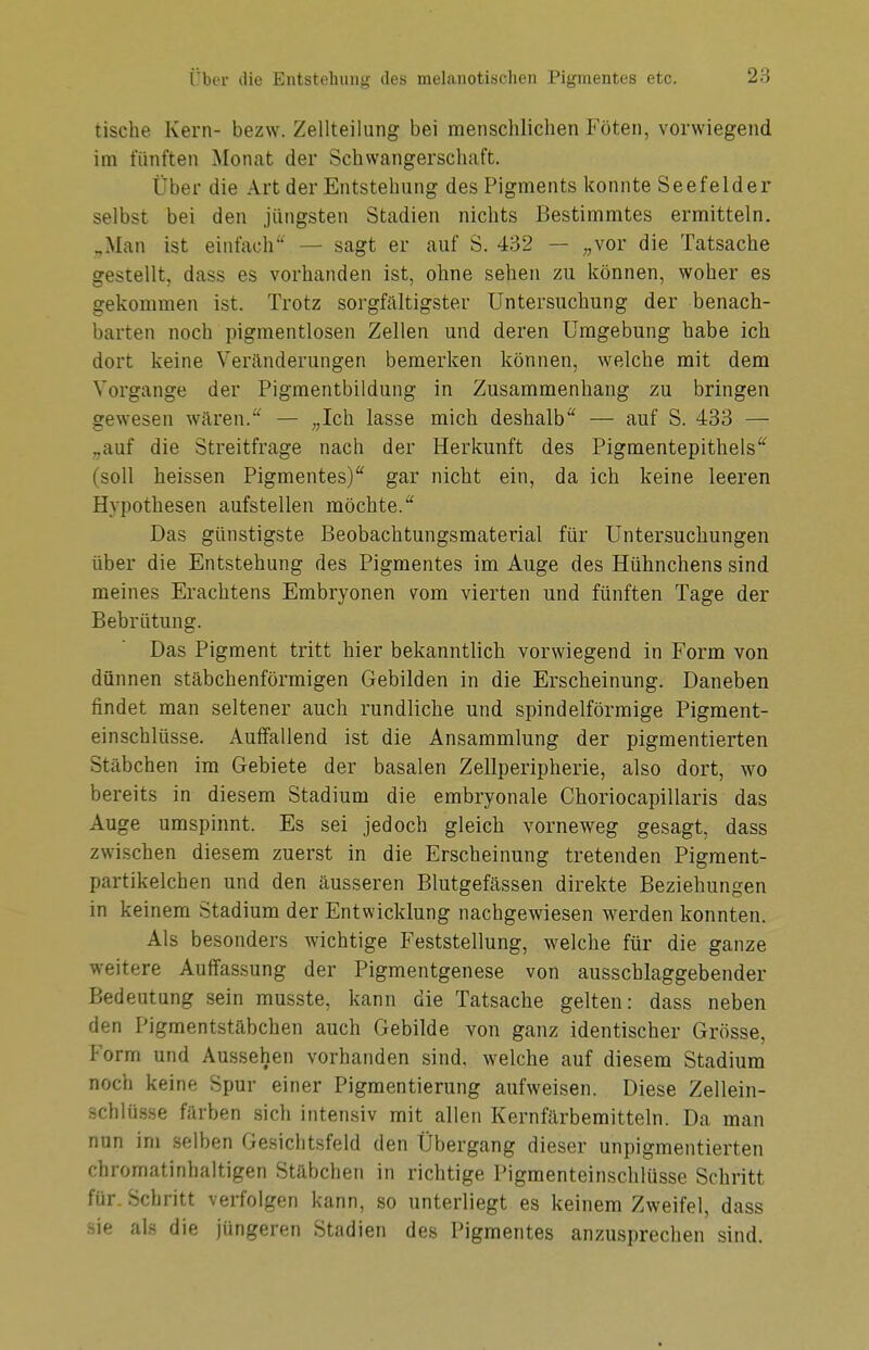 tische Kern- bezw. Zellteilung bei menschlichen Föten, vorwiegend im fünften Monat der Schwangerschaft. Über die Art der Entstehung des Pigments konnte Seefelder selbst bei den jüngsten Stadien nichts Bestimmtes ermitteln. „Man ist einfach — sagt er auf S. 432 — „vor die Tatsache gestellt, dass es vorhanden ist, ohne sehen zu können, woher es gekommen ist. Trotz sorgfältigster Untersuchung der benach- barten noch pigmentlosen Zellen und deren Umgebung habe ich dort keine Veränderungen bemerken können, welche mit dem Vorgange der Pigmentbildung in Zusammenhang zu bringen gewesen wären. — „Ich lasse mich deshalb* — auf S. 433 — ..auf die Streitfrage nach der Herkunft des Pigmentepithels (soll heissen Pigmentes) gar nicht ein, da ich keine leeren Hypothesen aufstellen möchte. Das günstigste Beobachtungsmaterial für Untersuchungen über die Entstehung des Pigmentes im Auge des Hühnchens sind meines Erachtens Embryonen vom vierten und fünften Tage der Bebrütung. Das Pigment tritt hier bekanntlich vorwiegend in Form von dünnen stäbchenförmigen Gebilden in die Erscheinung. Daneben findet man seltener auch rundliche und spindelförmige Pigment- einschlüsse. Auffallend ist die Ansammlung der pigmentierten Stäbchen im Gebiete der basalen Zellperipherie, also dort, wo bereits in diesem Stadium die embryonale Choriocapillaris das Auge umspinnt. Es sei jedoch gleich vorneweg gesagt, dass zwischen diesem zuerst in die Erscheinung tretenden Pigment- partikelchen und den äusseren Blutgefässen direkte Beziehungen in keinem Stadium der Entwicklung nachgewiesen werden konnten. Als besonders wichtige Feststellung, welche für die ganze weitere Auffassung der Pigmentgenese von ausschlaggebender Bedeutung sein musste, kann die Tatsache gelten: dass neben den Pigmentstäbchen auch Gebilde von ganz identischer Grösse, Form und Aussehen vorhanden sind, welche auf diesem Stadium noch keine Spur einer Pigmentierung aufweisen. Diese Zellein- schlüsse färben sich intensiv mit allen Kernfärbemitteln. Da man nun im selben Gesichtsfeld den Übergang dieser unpigmentierten chromatinhaltigen Stäbchen in richtige Pigmenteinschlüsse Schritt für. Schritt verfolgen kann, so unterliegt es keinem Zweifel, dass Sie als die jüngeren Stadien des Pigmentes anzusprechen sind.