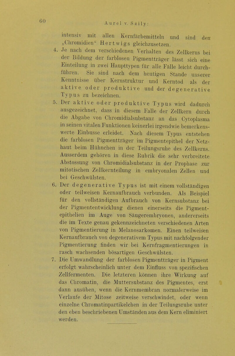 intensiv mit allen Kernfarbemitteln und sind den „Chromidien Hertwigs gleichzusetzen. 4. Je nach dem verschiedenen Verhalten des Zellkerns bei der Bildung der farblosen Pigmentträger lässt sich eine Einteilung in zwei Haupttypen für alle Fälle leicht durch- führen. Sie sind nach dem heutigen Stande unserer Kenntnisse über Kernstruktur und Kerntod als der aktive oder produktive und der degenerative Tv pus zu bezeichnen. 5. Der aktive oder produktive Typus wird dadurch ausgezeichnet, dass in diesem Falle der Zellkern durch die Abgabe von Chromidialsubstanz an das Cytoplasma in seinen vitalen Funktionen keinerlei irgendwie bemerkens- werte Einbusse erleidet. Nach diesem Typus entstehen die farblosen Pigmentträger im Pigmentepithel der Netz- haut beim Hühnchen in der Teilungsruhe des Zellkerns. Ausserdem gehören in diese Rubrik die sehr verbreitete Abstossung von Chromidialsubstanz in der Prophase zur mitotischen Zellkernteilung in embryonalen Zellen und bei Geschwülsten. 6. Der degenerative Typus ist mit einem vollständigen oder teilweisen Kernaufbrauch verbunden. Als Beispiel für den vollständigen Aufbrauch von Kernsubstanz bei der Pigmententwicklung dienen einerseits die Pigment- epithelien im Auge von Säugerembryonen, andererseits die im Texte genau gekennzeichneten verschiedenen Arten von Pigmentierung in Melanosarkomen. Einen teilweisen Kernaufbrauch von degenerativem Typus mit nachfolgender Pigmentierung finden wir bei Kernfragmentierungen in rasch wachsenden bösartigen Geschwülsten. 7. Die Umwandlung der farblosen Pigmentträger in Pigment erfolgt wahrscheinlich unter dem Einfluss von spezifischen Zellfermenten. Die letzteren können ihre Wirkung auf das Chromatin, die Muttersubstanz des Pigmentes, erst dann ausüben, wenn die Kernmembran normalerweise im Verlaufe der Mitose zeitweise verschwindet, oder wenn einzelne Chromatinpartikelchen in der Teilungsruhe unter den eben beschriebenen Umständen aus dem Kern eliminiert werden.