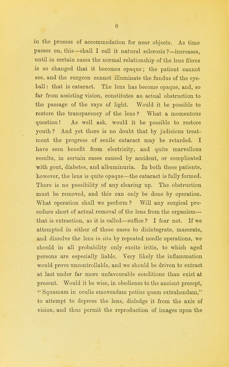 in the process of accommodation for near objects. As time passes on, this—shall I call it natural sclerosis ?—increases, until in certain cases the normal relationship of the lens fibres is so changed that it becomes opaque; the patient cannot see, and the surgeon cannot illuminate the fundus of the eye- ball : that is cataract. The lens has become opaque, and, so far from assisting vision, constitutes an actual obstruction to the passage of the rays of light. Would it be possible to restore the transparency of the lens ? What a momentous question! As well ask, would it be possible to restore youth ? And yet there is no doubt that by judicious treat- ment the progress of senile cataract may be retarded. I have seen benefit from electricity, and quite marvellous results, in certain cases caused by accident, or complicated with gout, diabetes, and albuminuria. In both these patients, however, the lens is quite opaque—the cataract is fully formed. There is no possibility of any clearing up. The obstruction must be removed, and this can only be done by operation. What operation shall we perform ? Will any surgical pro- cedure short of actual removal of the lens from the organism— that is extraction, as it is called—suffice ? I fear not. If we attempted in either of these cases to disintegrate, macerate, and dissolve the lens in situ by repeated needle operations, we should in all probability only excite iritis, to which aged persons are especially liable. Very likely the inflammation would prove uncontrollable, and we should be driven to extract at last under far more unfavourable conditions than exist at present. Would it be wise, in obedience to the ancient precept,  Squamam in oculis emovendam potius quam extrahendam, to attempt to depress the lens, dislodge it from the axis of vision, and thus permit the reproduction of images upon the