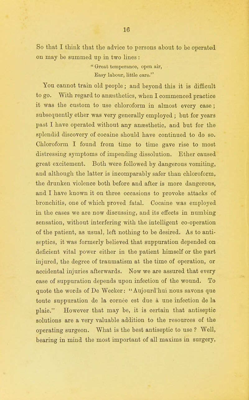 1G So that I think that the advice to persons about to be operated on may be summed up in two lines :  Great temperance, open air, Easy labour, little care. You cannot train old people; and beyond this it is difficult to go. With regard to anesthetics, when I commenced practice it was the custom to use chloroform in almost every case; subsequently ether was very generally employed ; but for years past I have operated without any anesthetic, and but for the splendid discovery of cocaine should have continued to do so. Chloroform I found from time to time gave rise to most distressing symptoms of impending dissolution. Ether caused great excitement. Both were followed by dangerous vomiting, and although the latter is incomparably safer than chloroform, the drunken violence both before and after is more dangerous, and I have known it on three occasions to provoke attacks of bronchitis, one of which proved fatal. Cocaine was employed in the cases we are now discussing, and its effects in numbing sensation, without interfering with the intelligent co-operation of the patient, as usual, left nothing to be desired. As to anti- septics, it was formerly believed that suppuration depended on deficient vital power either in the patient himself or the part injured, the degree of traumatism at the time of operation, or accidental injuries afterwards. Now we are assured that every case of suppuration depends upon infection of the wound. To quote the words of De Wecker:  Aujourd'hui nous savons que toute suppuration de la cornee est due a une infection de la plaie. However that may be, it is certain that antiseptic solutions are a very valuable addition to the resources of the operating surgeon. What is the best antiseptic to use ? Well, bearing in mind the most important of all maxims in surgery,