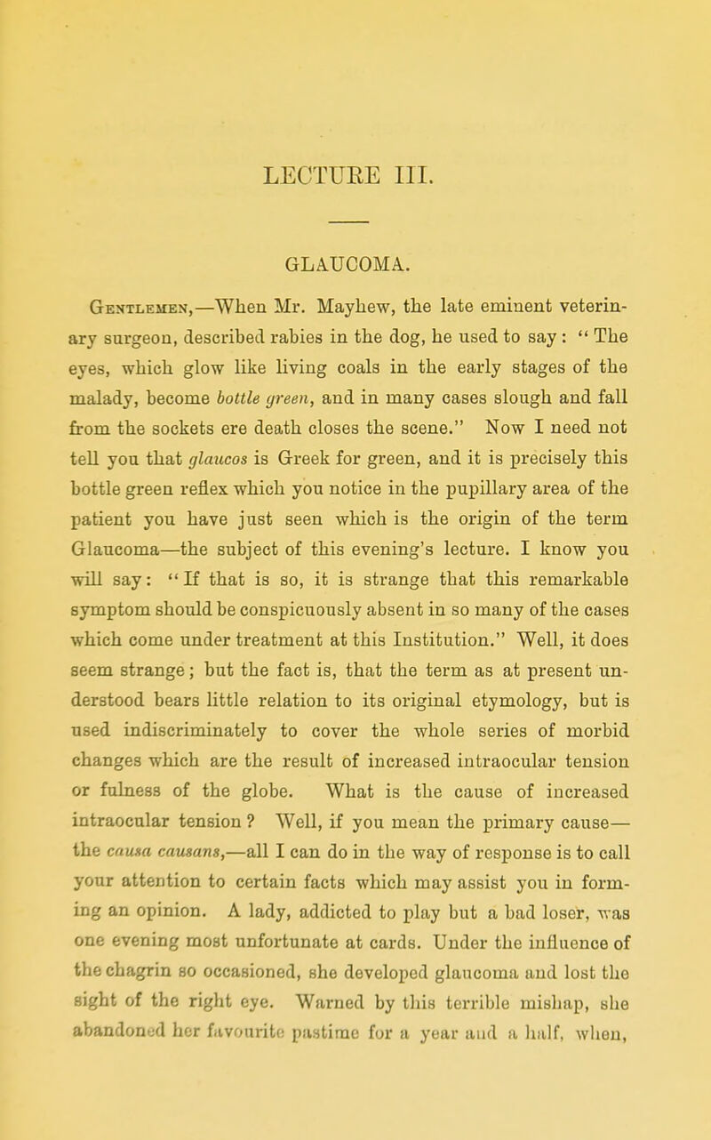 LECTUEE III. GLAUCOMA. Gentlemen,—When Mr. Mayhew, the late eminent veterin- ary surgeon, described rabies in the dog, he used to say :  The eyes, which glow like living coals in the early stages of the malady, become bottle green, and in many cases slough and fall from the sockets ere death closes the scene. Now I need not tell you that glaucos is Greek for green, and it is precisely this bottle green reflex which you notice in the pupillary area of the patient you have just seen which is the origin of the term Glaucoma—the subject of this evening's lecture. I know you will say: If that is so, it is strange that this remarkable symptom should be conspicuously absent in so many of the cases which come under treatment at this Institution. Well, it does seem strange; but the fact is, that the term as at present un- derstood bears little relation to its original etymology, but is used indiscriminately to cover the whole series of morbid changes which are the result of increased intraocular tension or fulness of the globe. What is the cause of increased intraocular tension ? Well, if you mean the primary cause— the causa causans,—all I can do in the way of response is to call your attention to certain facts which may assist you in form- ing an opinion. A lady, addicted to play but a bad loser, was one evening most unfortunate at cards. Under the influence of the chagrin so occasioned, she developed glaucoma and lost the sight of the right eye. Warned by this terrible misbap, she abandoned her favourite pastime for a year and a half, when,