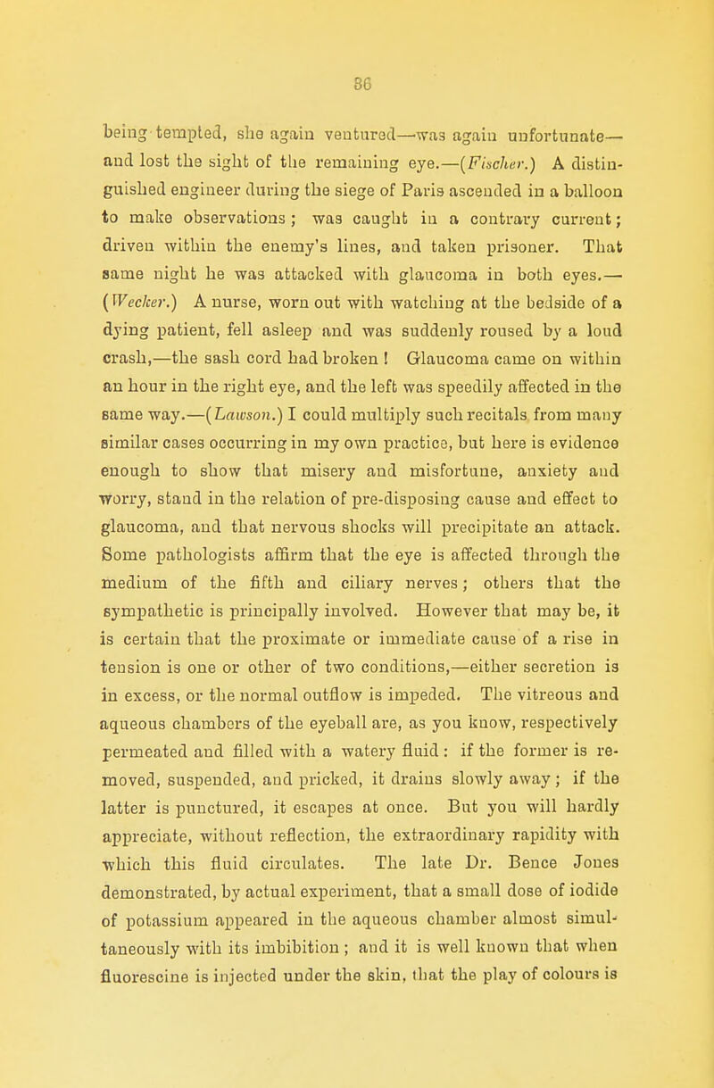 being tempted, she again ventured—was again unfortunate— and lost the sight of the remaining eye.—(Fischer.) A distin- guished engineer during the siege of Paris ascended in a balloon to make observations ; was caught in a contrary current; driven within the enemy's lines, and taken prisoner. That same night he was attacked with glaucoma in both eyes.— (Wecker.) A nurse, worn out with watching at the bedside of a dying patient, fell asleep and was suddenly roused by a loud crash,—the sash cord had broken ! Glaucoma came on within an hour in the right eye, and the left was speedily affected in the same way.—(Lawson.) I could multiply such recitals from many similar cases occurring in my own practice, but here is evidence enough to show that misery and misfortune, anxiety and worry, stand in the relation of pre-disposing cause and effect to glaucoma, and that nervous shocks will precipitate an attack. Some pathologists affirm that the eye is affected through the medium of the fifth and ciliary nerves; others that the sympathetic is principally involved. However that may be, it is certain that the proximate or immediate cause of a rise in tension is one or other of two conditions,—either secretion is in excess, or the normal outflow is impeded. The vitreous and aqueous chambers of the eyeball are, as you know, respectively permeated aud filled with a watery fluid : if the former is re- moved, suspended, aud pricked, it drains slowly away; if the latter is punctured, it escapes at once. But you will hardly appreciate, without reflection, the extraordinary rapidity with which this fluid circulates. The late Dr. Bence Jones demonstrated, by actual experiment, that a small dose of iodide of potassium appeared in the aqueous chamber almost simul- taneously with its imbibition ; and it is well kuown that when fluorescine is injected under the skin, that the play of colours is