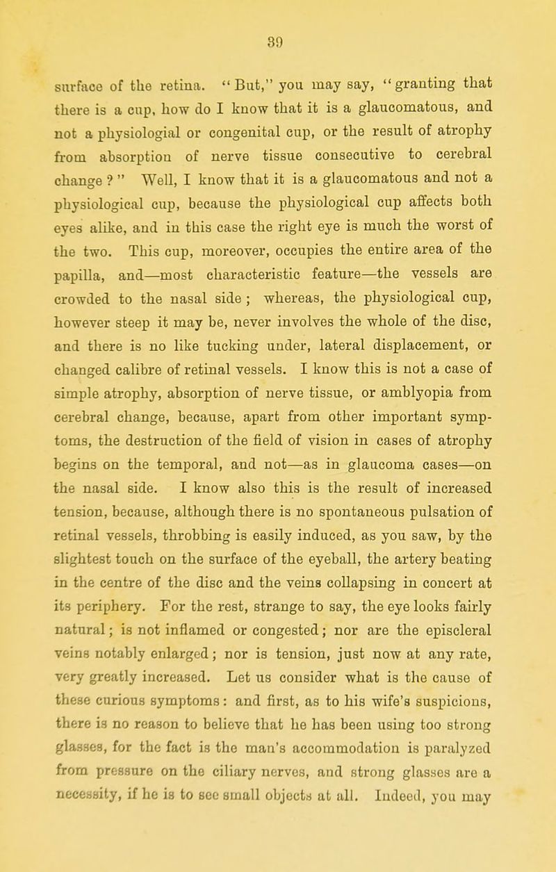surface of the retina. But, you inay say, granting that there is a cup, how do I know that it is a glaucomatous, and not a physiologial or congenital cup, or the result of atrophy from absorption of nerve tissue consecutive to cerebral change ? Well, I know that it is a glaucomatous and not a physiological cup, because the physiological cup affects both eyes alike, and in this case the right eye is much the worst of the two. This cup, moreover, occupies the entire area of the papilla, and—most characteristic feature—the vessels are crowded to the nasal side; whereas, the physiological cup, however steep it may be, never involves the whole of the disc, and there is no like tucking under, lateral displacement, or changed calibre of retinal vessels. I know this is not a case of simple atrophy, absorption of nerve tissue, or amblyopia from cerebral change, because, apart from other important symp- toms, the destruction of the field of vision in cases of atrophy begins on the temporal, and not—as in glaucoma cases—on the nasal side. I know also this is the result of increased tension, because, although there is no spontaneous pulsation of retinal vessels, throbbing is easily induced, as you saw, by the slightest touch on the surface of the eyeball, the artery beating in the centre of the disc and the veins collapsing in concert at its periphery. For the rest, strange to say, the eye looks fairly natural; is not inflamed or congested; nor are the episcleral veins notably enlarged; nor is tension, just now at any rate, very greatly increased. Let us consider what is the cause of these curious symptoms: and first, as to his wife's suspicions, there is no reason to believe that he has been using too strong glasses, for the fact is the man's accommodation is paralyzed from pressure on the ciliary nerves, and strong glasses are a necessity, if he is to see small objects at all. Indeed, you may