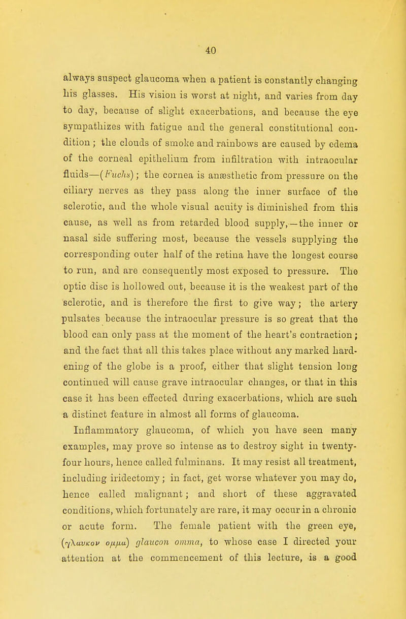 always suspect glaucoma when a patient is constantly changing his glasses. His vision is worst at night, and varies from day to day, because of slight exacerbations, and because the eye sympathizes with fatigue and the general constitutional con- dition ; the clouds of smoke and rainbows are caused by edema of the corneal epithelium from infiltration with intraocular fluids—(Fucks); the cornea is anaesthetic from pressure on the ciliary nerves as they pass along the inner surface of the sclerotic, and the whole visual acuity is diminished from this cause, as well as from retarded blood supply,—the inner or nasal side suffering most, because the vessels supplying the corresponding outer half of the retina have the longest course to run, and are consequently most exposed to pressure. The optic disc is hollowed out, because it is the weakest part of the sclerotic, and is therefore the first to give way; the artery pulsates because the intraocular pressure is so great that the blood can only pass at the moment of the heart's contraction; and the fact that all this takes place without any marked hard- ening of the globe is a proof, either that slight tension long continued will cause grave intraocular changes, or that in this case it has been effected during exacerbations, which are such a distinct feature in almost all forms of glaucoma. Inflammatory glaucoma, of which you have seen many examples, may prove so intense as to destroy sight in twenty- four hours, hence called fulminans. It may resist all treatment, including iridectomy ; in fact, get worse whatever you may do, hence called malignant; and short of these aggravated conditions, which fortunately are rare, it may occur in a chronic or acute form. The female patient with the green eye, faXavKov o/.i/xu) glaucon omnia, to whose case I directed your attention at the commencement of this lecture, is a good