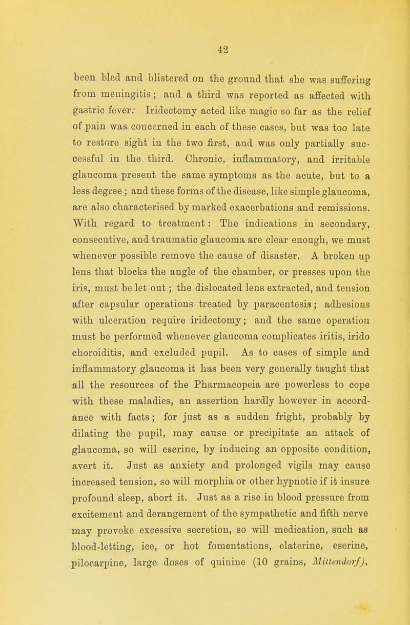 been bled and blistered on the ground that she was suffering from meningitis; and a third was reported as affected with gastric fever: Iridectomy acted like magic so far as the relief of pain was concerned in each of these cases, but was too late to restore sight in the two first, and was only partially suc- cessful in the third. Chronic, inflammatory, and irritable glaucoma present the same symptoms as the acute, but to a less degree; and these forms of the disease, like simple glaucoma, are also characterised by marked exacerbations and remissions. With regard to treatment : The indications in secondary, consecutive, and traumatic glaucoma are clear enough, we must whenever possible remove the cause of disaster. A broken up lens that blocks the angle of the chamber, or presses upon the iris, must be let out; the dislocated lens extracted, and tension after capsular operations treated by paracentesis; adhesions with ulceration require iridectomy; and the same operation must be performed whenever glaucoma complicates iritis, irido choroiditis, and excluded pupil. As to cases of simple and inflammatory glaucoma it has been vei-y generally taught that all the resources of the Pharmacopeia are powerless to cope with these maladies, an assertion hardly however in accord- ance with facts; for just as a sudden fright, probably by dilating the pupil, may cause or precipitate an attack of glaucoma, so will eserine, by inducing an opposite condition, avert it. Just as anxiety and prolonged vigils may cause increased tension, so will morphia or other hypnotic if it insure profound sleep, abort it. Just as a rise in blood pressure from excitement and derangement of the sympathetic and fifth nerve may provoke excessive secretion, so will medication, such as blood-letting, ice, or hot fomentations, elaterine, eserine, pilocarpine, large doses of quinine (10 grains, Mittendorf),