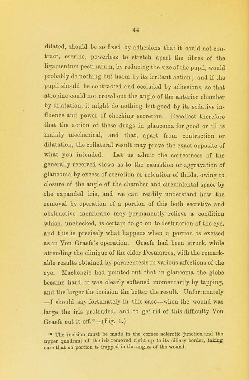 dilated, should be so fixed by adhesions that it could not con- tract, eserine, powerless to stretch apart tbe fibres of the ligamentum pectinatum, by reducing tbe size of tbe pupil, would probably do nothiug but harm by its irritant actioii; and if tbe pupil should be contracted and occluded by adbesions, so that atropine could not crowd out the angle of the anterior chamber by dilatation, it might do notbing but good by its sedative in- fluence and power of checking secretion. Kecollect therefore that the action of these drugs in glaucoma for good or ill is mainly mechanical, and that, apart from contraction or dilatation, the collateral result may prove tbe exact opposite of what you intended. Let us admit the correctness of the generally received views as to the causation or aggravation of glaucoma by excess of secretion or retention of fluids, owing to closure of the angle of the chamber and circumlental sj)ace by the expanded iris, and we can readily understand how the removal by operation of a portion of this both secretive and obstructive membrane may permanently relieve a condition which, unchecked, is certain to go on to destruction of the eye, and this is precisely what happens when a portion is excised as in Von Graefe's operation. Graefe had been struck, while attending the clinique of the elder Desmarres, with the remark- able results obtained by paracentesis in various affections of the eye. Mackenzie had pointed out that in glaucoma the globe became hard, it was clearly softened momentarily by tapping, and the larger the incision the better the result. Unfortunately —I should say fortunately in this case—when the wound was large the iris protruded, and to get rid of this difficulty Von Graefe cut it off.*—(Fig. 1.) * The incision must be made in the corneo solerotio junction and the upper quadrant of the iris removed right up to its oiliary border, taking care that no portion is trapped in the angles of the wound.