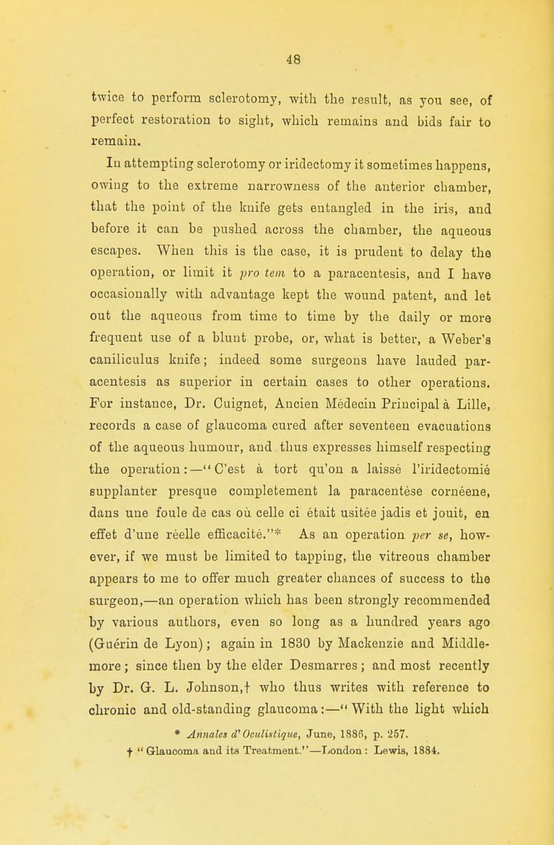 twice to perform sclerotomy, with the result, as you see, of perfect restoration to sight, which remains and bids fair to remain. Iu attempting sclerotomy or iridectomy it sometimes happens, owing to the extreme narrowness of the anterior chamber, that the point of the knife gets entangled in the iris, and before it can be pushed across the chamber, the aqueous escapes. When this is the case, it is prudent to delay the operation, or limit it pro tern to a paracentesis, and I have occasionally with advantage kept the wound patent, and let out the aqueous from time to time by the daily or more frequent use of a blunt probe, or, what is better, a Weber's caniliculus knife; indeed some surgeons have lauded par- acentesis as superior in certain cases to other operations. For instance, Dr. Cuignet, Ancien Medecin Principal a Lille, records a case of glaucoma cured after seventeen evacuations of the aqueous humour, and thus expresses himself respecting the operation : — C'est a tort qu'on a laisse l'iridectomie supplanter presque completement la paracentese corneene, dans une foule de cas ou celle ci etaifc usitee jadis et jouit, en effet d'une reelle efficacite.* As an operation per se, how- ever, if we must be limited to tapping, the vitreous chamber appears to me to offer much greater chances of success to the surgeon,—an operation which has been strongly recommended by various authors, even so long as a hundred years ago (Guerin de Lyon); again in 1830 by Mackenzie and Middle- more ; since then by the elder Desmarres ; and most recently by Dr. G. L. Johnson,! who thus writes with reference to chronic and old-standiug glaucoma:— With the light which * Annates <V Oculistique, June, 188(5, p. '257. f Glaucoma and its Treatment.''—London : Lewis, 1884.