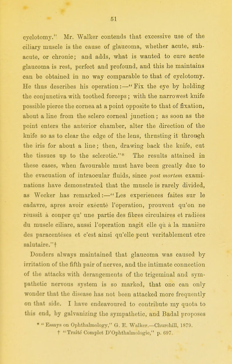 cyclotomy. Mr. Walker contends that excessive use of the ciliary muscle is the cause of glaucoma, whether acute, sub- acute, or chronic; and adds, what is wanted to cure acute glaucoma is rest, perfect and profound, and this he maintains can be obtained in no way comparable to that of cyclotomy. He thus describes his operation:— Fix the eye by holding the conjunctiva with toothed forceps ; with the narrowest knife possible pierce the cornea at a point opposite to that of fixation, about a line from the sclero corneal junction; as soon as the point enters the anterior chamber, alter the direction of the knife so as to clear the edge of the lens, thrusting it through the iris for about a line; then, drawing back the knife, cut the tissues up to the sclerotic.* The results attained in these cases, when favourable must have been greatly due to the evacuation of intraocular fluids, since post mortem exami- nations have demonstrated that the muscle is rarely divided, as Wecker has remarked:—Les experiences faites sur le cadavre, apres avoir execute l'operation, prouvent qu'on ne reussit a conper qu' une partie des fibres circulaires et radiees du muscle ciliare, aussi l'operation nagit elle qu a la maniere des paracenteses et c'est ainsi qu'elle peut veritablement etre salutaire.t Donders always maintained that glaucoma was caused by irritation of the fifth pair of nerves, and the intimate connection of tbe attacks with derangements of the trigeminal and sym- pathetic nervous system is so marked, that one can only wonder that the disease has not been attacked more frequently on that side. I have endeavoured to contribute my quota to this end, by galvanizing the sympathetic, and Badal proposes •  E.<wayn (m Ophthalmology, G. E. Walker.—Churchill, 1879. t Traits Complet D'Ophthalmologie, p. G07.