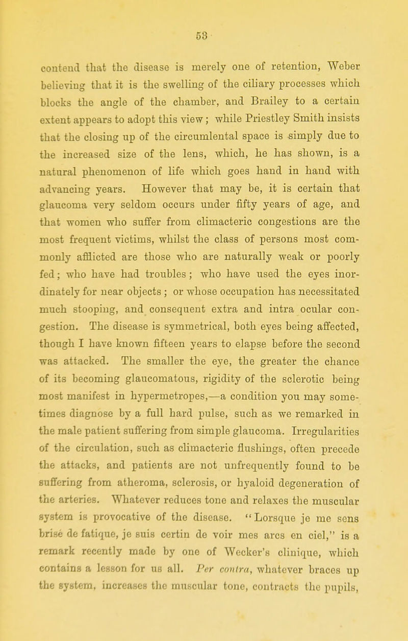 contend that the disease is merely one of retention, Weber believing that it is the swelling of the ciliary processes which blocks the angle of the chamber, and Brailey to a certain extent appears to adopt this view; while Priestley Smith insists that the closing up of the circumlental space is simply due to the increased size of the lens, which, he has shown, is a natural phenomenon of life which goes hand in hand with advancing years. However that may be, it is certain that glaucoma very seldom occurs under fifty years of age, and that women who suffer from climacteric congestions are the most frequent victims, whilst the class of persons most com- monly afflicted are those who are naturally weak or poorly fed; who have had troubles; who have used the eyes inor- dinately for near objects ; or whose occupation has necessitated much stooping, and consequent extra and intra ocular con- gestion. The disease is symmetrical, both eyes being affected, though I have known fifteen years to elapse before the second was attacked. The smaller the eye, the greater the chance of its becoming glaucomatous, rigidity of the sclerotic being most manifest in hypermetropes,—a condition you may some- times diagnose by a full hard pulse, such as we remarked in the male patient suffering from simple glaucoma. Irregularities of the circulation, such as climacteric flushings, often precede the attacks, and patients are not unfrequently found to be suffering from atheroma, sclerosis, or hyaloid degeneration of the arteries. Whatever reduces tone and relaxes the muscular system is provocative of the disease.  Lorsque je me sens brise de fatique, je suis certin de voir mes arcs en ciel, is a remark recently made by one of Wecker's cliuique, which contains a lesson for us all. Per contra, whatever braces up the system, increases the muscular tone, contracts the pupils,