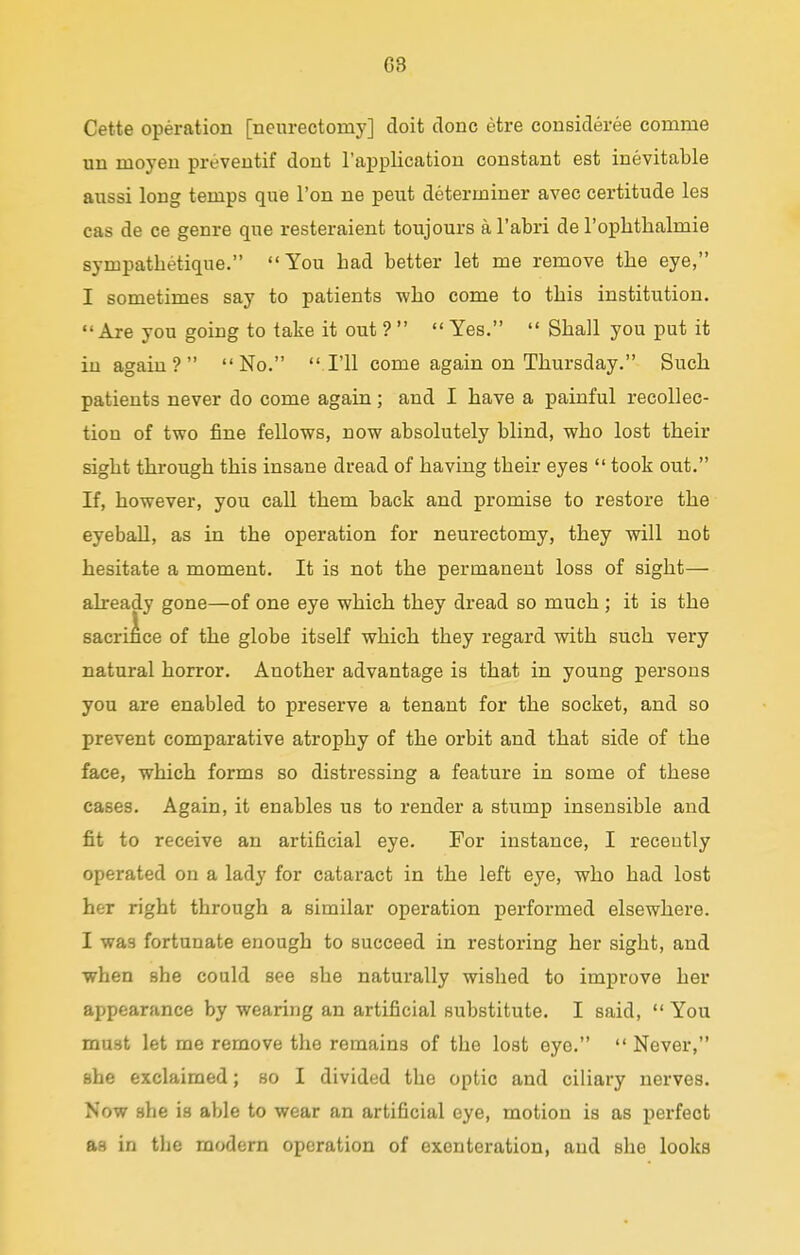 G3 Cette operation [neurectomy] doit done etre consideree comme un nioyen preventif dont l'application constant est inevitable aussi long temps que Ton ne peut determiner avec certitude les cas de ce genre que resteraient toujours a l'abri de l'ophtlialmie sympathetique. You bad better let me remove tbe eye, I sometimes say to patients who come to tbis institution.  Are you going to take it out ?   Yes.  Sball you put it in again? No.  I'll come again on Tbursday. Sucb patients never do come again; and I bave a painful recollec- tion of two fine fellows, now absolutely blind, wbo lost tbeir sigbt tbrougb tbis insane dread of baving tbeir eyes  took out. If, bowever, you call tbem back and promise to restore tbe eyeball, as in tbe operation for neurectomy, tbey will not besitate a moment. It is not tbe permanent loss of sigbt— already gone—of one eye wbicb tbey dread so mucb ; it is tbe sacrifice of tbe globe itself wbicb tbey regard witb sucb very natural borror. Another advantage is tbat in young persons you are enabled to preserve a tenant for the socket, and so prevent comparative atrophy of tbe orbit and tbat side of the face, which forms so distressing a feature in some of these cases. Again, it enables us to render a stump insensible and fit to receive an artificial eye. For instance, I recently operated on a lady for cataract in the left eye, who had lost her right through a similar operation performed elsewhere. I was fortunate enough to succeed in restoring her sight, and when she could see she naturally wished to improve her appearance by wearing an artificial substitute. I said,  You must let me remove the remains of the lost eyo.  Never, she exclaimed; so I divided the optic and ciliary nerves. Now sbe is able to wear an artificial eye, motion is as perfect as in tbe modern operation of exenteration, and she looks