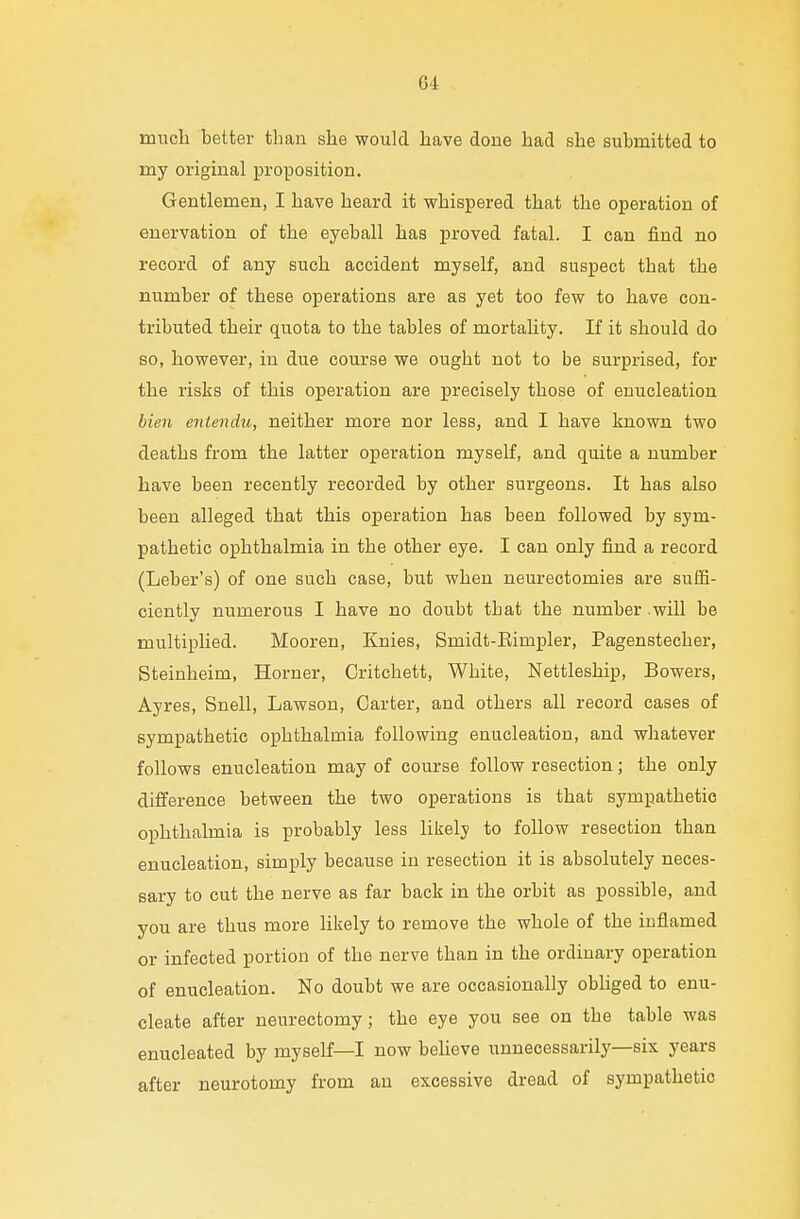 Q4 much better than she would have done had she submitted to my original proposition. Gentlemen, I have heard it whispered that the operation of enervation of the eyeball has proved fatal. I can find no record of any such accident myself, and suspect that the number of these operations are as yet too few to have con- tributed their quota to the tables of mortality. If it should do so, however, in due course we ought not to be surprised, for the risks of this operation are precisely those of enucleation bien entendu, neither more nor less, and I have known two deaths from the latter operation myself, and quite a number have been recently recorded by other surgeons. It has also been alleged that this operation has been followed by sym- pathetic ophthalmia in the other eye. I can only find a record (Leber's) of one such case, but when neurectomies are suffi- ciently numerous I have no doubt that the number .will be multiplied. Mooren, Knies, Smidt-Eimpler, Pagenstecher, Steinheim, Horner, Critchett, White, Nettleship, Bowers, Ayres, Snell, Lawson, Carter, and others all record cases of sympathetic ophthalmia following enucleation, and whatever follows enucleation may of course follow resection; the only difference between the two operations is that sympathetic ophthalmia is probably less likely to follow resection than enucleation, simply because in resection it is absolutely neces- sary to cut the nerve as far back in the orbit as possible, and you are thus more likely to remove the whole of the inflamed or infected portion of the nerve than in the ordinary operation of enucleation. No doubt we are occasionally obliged to enu- cleate after neurectomy; the eye you see on the table was enucleated by myself—I now believe unnecessarily—six years after neurotomy from an excessive dread of sympathetic