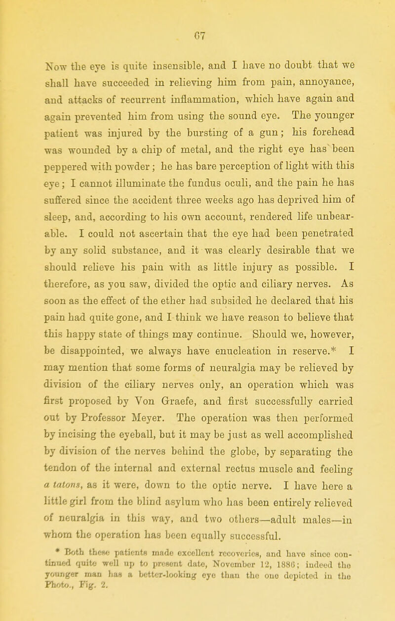 Now the eye is quite insensible, and I Lave no doubt that we shall have succeeded in relieving him from pain, annoyance, and attacks of recurrent inflammation, which have again and again prevented him from using the sound eye. The younger patient was injured by the bursting of a gun; his forehead was wounded by a chip of metal, and the right eye has' been peppered with powder ; he has bare perception of light with this eye ; I cannot illuminate the fundus oculi, and the pain he has suffered since the accident three weeks ago has deprived him of sleep, and, according to his own account, rendered life unbear- able. I could not ascertain that the eye had been penetrated by any solid substance, and it was clearly desirable that we should relieve his pain with as little injury as possible. I therefore, as you saw, divided the optic and ciliary nerves. As soon as the effect of the ether had subsided he declared that his pain had quite gone, and I think we have reason to believe that this happy state of things may continue. Should we, however, be disappointed, we always have enucleation in reserve.* I may mention that some forms of neuralgia may be relieved by division of the ciliary nerves only, an operation which was first proposed by Von Graefe, and first successfully carried out by Professor Meyer. The operation was then performed by incising the eyeball, but it may be just as well accomplished by division of the nerves behind the globe, by separating the tendon of the internal and external rectus muscle and feeling a tatons, as it were, down to the optic nerve. I have here a little girl from the blind asylum who has been entirely relieved of neuralgia in this way, and two others—adult males—in whom the operation has been equally successful. • Both these patients made oxccllciit recoveries, und liavo since con- tinued quite well up to present date, November 12, 188G; indeed the younger man lias a better-looking eye than the one depicted iu the Photo., Fig. 2.