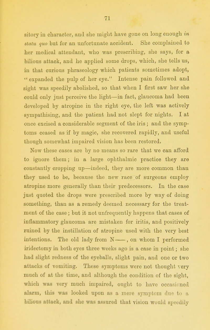 sitory in character, and she might have gone on long enough in statu (juo but for an unfortunate accident. She complained to her medical attendant, who was prescribing, she says, for a bilious attack, and he applied some drops, which, she tells us, in that curious phraseology which patients sometimes adopt,  expanded the pulp of her eye. Intense pain followed and sight was speedily abolished, so that when I first saw her she could only just perceive the light—in fact, glaucoma had been developed by atropine in the right eye, the left was actively sympathising, and the patient had not slept for nights. I at once excised a considerable segment of the iris ; and the symp- toms ceased as if by magic, she recovered rapidly, and useful though somewhat impaired vision has been restored. Now these cases are by no means so rare that we can afford to ignore them; in a large opbthalmic practice they are constantly cropping up—indeed, they are more common than they used to be, because the new race of surgeons employ atropine more generally than their predecessors. In the case just quoted the drops were prescribed more by way of doing something, than as a remedy deemed necessary for the treat- ment of the case; but it not unfrequently happens that cases of inflammatory glaucoma are mistaken for iritis, and positively ruined by the instillation of atropine used with the very best intentions. The old lady from N , on whom I performed iridectomy in both eyes three weeks ago is a case in point; sbe had slight redness of the eyeballs, slight pain, and one or two attacks of vomiting. These symptoms were not thought very much of at the time, and although tbe condition of the sight, which was very much impaired, ought to have occasioned alarm, this was looked upon as a mere symptom due to a bilious attack, and she was assured that vision would speedily