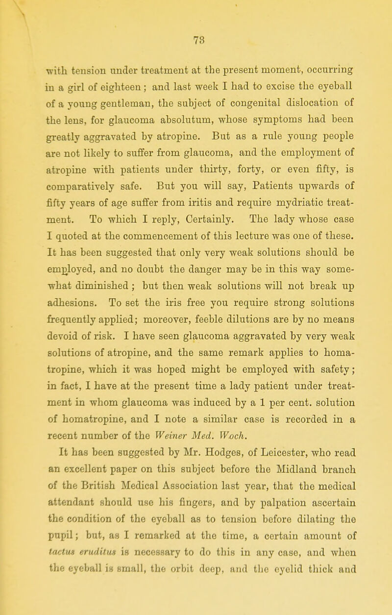 78 with tension under treatment at the present moment, occurring in a girl of eighteen; and last week I had to excise the eyeball of a young gentleman, the subject of congenital dislocation of the lens, for glaucoma absolutum, whose symptoms had been greatly aggravated by atropine. But as a rule young people are not likely to suffer from glaucoma, and the employment of atropine with patients under thirty, forty, or even fifty, is comparatively safe. But you will say, Patients upwards of fifty years of age suffer from iritis and require mydriatic treat- ment. To which I reply, Certainly. The lady whose case I quoted at the commencement of this lecture was one of these. It has been suggested that only very weak solutions should be employed, and no doubt the danger may be in this way some- what diminished ; but then weak solutions will not break up adhesions. To set the iris free you require strong solutions frequently applied; moreover, feeble dilutions are by no means devoid of risk. I have seen glaucoma aggravated by very weak solutions of atropine, and the same remark applies to horna- tropine, which it was hoped might be employed with safety; in fact, I have at the present time a lady patient under treat- ment in whom glaucoma was induced by a 1 per cent, solution of homatropine, and I note a similar case is recorded in a recent number of the Weiner Med. Woch. It has been suggested by Mr. Hodges, of Leicester, who read an excellent paper on this subject before the Midland branch of the British Medical Association last year, that the medical attendant should use his fingers, and by palpation ascertain the condition of the eyeball as to tension before dilating the pupil; but, as I remarked at the time, a certain amount of tactus eruditus is necessary to do this in any case, and when the eyeball is small, the orbit deep, and the eyelid thick and