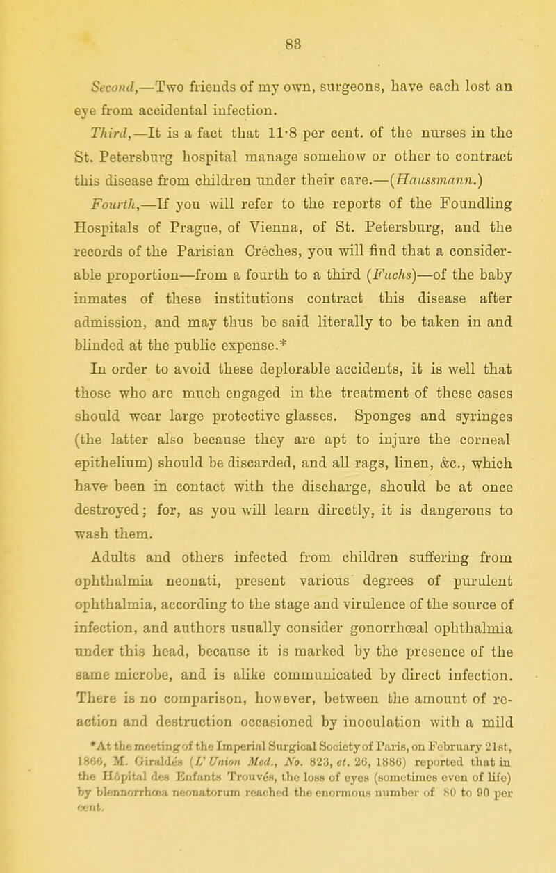 Second,—Two friends of my own, surgeons, Lave each lost an eye from accidental infection. Third,— It is a fact that 11-8 per cent, of the nurses in the St. Petersburg hospital manage somehow or other to contract this disease from children under their care.—(Haussmann.) Fourth,—If you will refer to the reports of the Foundling Hospitals of Prague, of Vienna, of St. Petersburg, and the records of the Parisian Creches, you will find that a consider- able proportion—from a fourth to a third (Fuchs)—of the baby inmates of these institutions contract this disease after admission, and may thus be said literally to be taken in and blinded at the public expense.* In order to avoid these deplorable accidents, it is well that those who are much engaged in the treatment of these cases should wear large protective glasses. Sponges and syringes (the latter also because they are apt to injure the corneal epithelium) should be discarded, and all rags, linen, &c, which have- been in contact with the discharge, should be at once destroyed; for, as you will learn directly, it is dangerous to wash them. Adults and others infected from children suffering from ophthalmia neonati, present various degrees of purulent ophthalmia, according to the stage and virulence of the source of infection, and authors usually consider gonorrhceal ophthalmia under this head, because it is marked by the presence of the same microbe, and is alike communicated by direct infection. There is no comparison, however, between the amount of re- action and destruction occasioned by inoculation with a mild •At the meetingof the Imperial Surgical Society of Paris, on February 21st, I860, M. Giraldes (IS Union Med., No. 823, et. 26, 1886) reported that in the Hopital des Enfants Trouves, the loss of eyes (sometimes even of life) by blennorrhcea neonatorum reached the enormous number of SO to 90 per cent.
