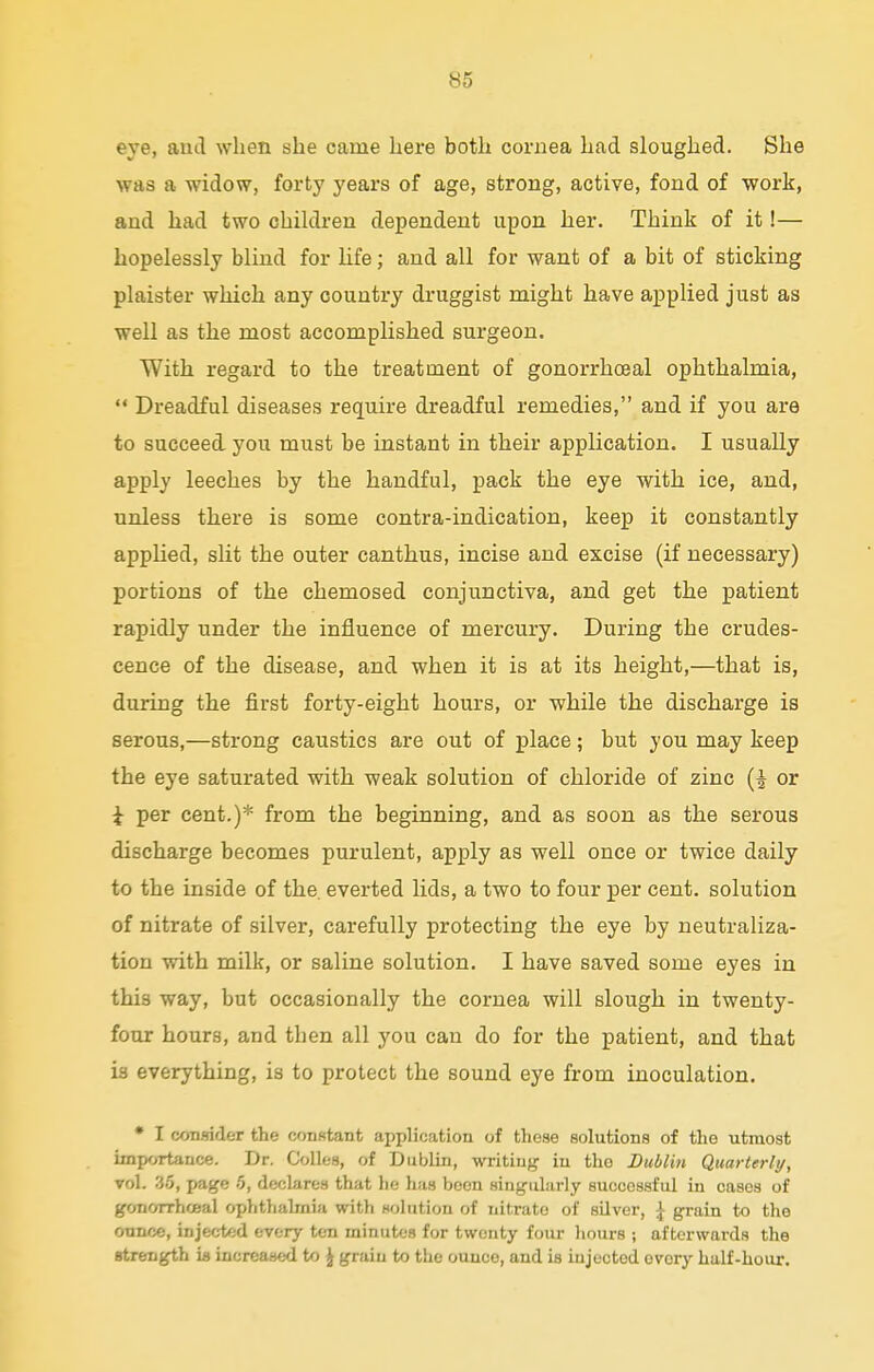 eye, and when she came here both cornea had sloughed. She was a widow, forty years of age, strong, active, fond of work, and had two children dependent upon her. Think of it!— hopelessly blind for life; and all for want of a bit of sticking plaister which any country druggist might have applied just as well as the most accomplished surgeon. With regard to the treatment of gonorrhceal ophthalmia,  Dreadful diseases require dreadful remedies, and if you are to succeed you must be instant in their application. I usually apply leeches by the handful, pack the eye with ice, and, unless there is some contra-indication, keep it constantly applied, slit the outer canthus, incise and excise (if necessary) portions of the chemosed conjunctiva, and get the patient rapidly under the influence of mercury. During the crudes- cence of the disease, and when it is at its height,—that is, during the first forty-eight hours, or while the discharge is serous,—strong caustics are out of place; but you may keep the eye saturated with weak solution of chloride of zinc (| or i per cent.)* from the beginning, and as soon as the serous discharge becomes purulent, apply as well once or twice daily to the inside of the. everted lids, a two to four per cent, solution of nitrate of silver, carefully protecting the eye by neutraliza- tion with milk, or saline solution. I have saved some eyes in this way, but occasionally the cornea will slough in twenty- four hours, and then all you can do for the patient, and that is everything, is to protect the sound eye from inoculation. • I consider the constant application of these solutions of the utmost importance. Dr. Colles, of Dublin, writing in the Dublin Quarterly, vol. 33, page 5, declares that lie has been singularly successful in cases of gonorrhceal ophthalmia with solution of nitrate of silver, £ grain to the onnce, injected every ten minutes for twenty four hours ; afterwards the strength is increased to J grain to the ounce, and is injected every half-hour.