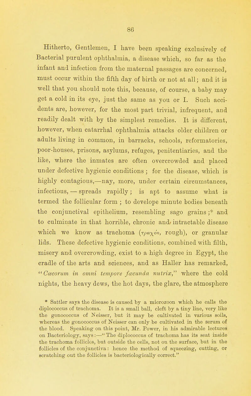 Hitherto, Gentlemen, I have been speaking exclusively of Bacterial purulent ophthalmia, a disease which, so far as the infant and infection from the maternal passages are concerned, must occur within the fifth day of birth or not at all; and it is well that you should note this, because, of course, a baby may get a cold in its eye, just the same as you or I. Such acci- dents are, however, for the most part trivial, infrequent, and readily dealt with by the simplest remedies. It is different, however, when catarrhal ophthalmia attacks older children or adults living in common, in barracks, schools, reformatories, poor-houses, prisons, asylums, refuges, penitentiaries, and the like, where the inmates are often overcrowded and placed under defective hygienic conditions ; for the disease, which is highly contagious,—nay, more, under certain circumstances, infectious, — spreads rapidly; is apt to assume what is termed the follicular form ; to develope minute bodies beneath the conjunctival epithelium, resembling sago grains ;* and to culminate in that horrible, chronic and/ intractable disease which we know as trachoma (lym^o?, rough), or granular lids. These defective hygienic conditions, combined with filth, misery and overcrowding, exist to a high degree in Egypt, the cradle of the arts and sciences, and as Haller has remarked,  Ccecorum in omni tempore facuvda nutrix, where the cold nights, the heavy dews, the hot days, the glare, the atmosphere * Sattler says the disease is caused by a microzoon which he calls the diplococcus of trachoma. It is a small ball, cleft by a tiny line, very like the gonococcus of Neisser, but it may be cultivated in various soils, whereas the gonococcus of Neisser can only be cultivated in the serum of the blood. Speaking on this point, Mr. Power, in his admirable lectures on Bacteriology, says:—■ The diplococcus of trachoma has its seat inside the trachoma follicles, but outside the cells, not on the surface, but in the follicles of the conjunctiva: hence the method of squeezing, cutting, or scratching out the follicles is bacteriologically correct.