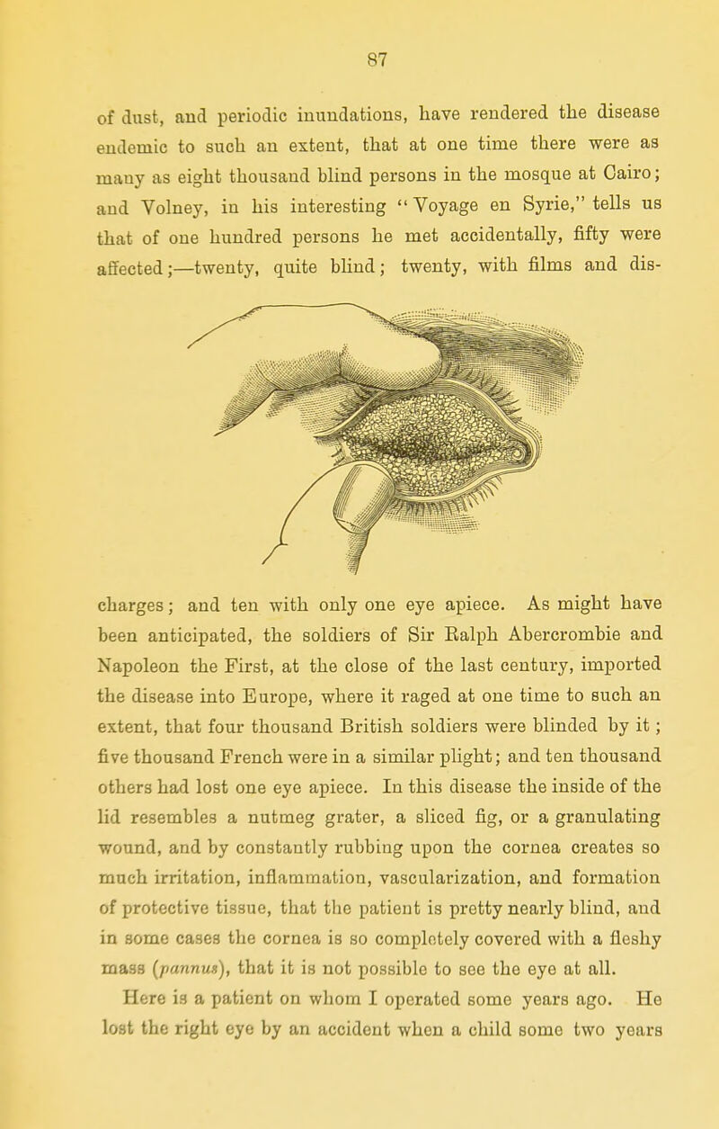 of dust, and periodic inundations, have rendered the disease endemic to such an extent, that at one time there were as many as eight thousand blind persons in the mosque at Cairo; and Volney, in his interesting ''Voyage en Syrie, tells us that of one hundred persons he met accidentally, fifty were affected;—twenty, quite blind; twenty, with films and dis- charges ; and ten with only one eye apiece. As might have been anticipated, the soldiers of Sir Ralph Abercrombie and Napoleon the First, at the close of the last century, imported the disease into Europe, where it raged at one time to such an extent, that four thousand British soldiers were blinded by it; five thousand French were in a similar plight; and ten thousand others had lost one eye apiece. In this disease the inside of the lid resembles a nutmeg grater, a sliced fig, or a granulating wound, and by constantly rubbing upon the cornea creates so much irritation, inflammation, vascularization, and formation of protective tissue, that tbe patient is pretty nearly blind, and in some cases the cornea is so completely covered with a fleshy mass (pannus), that it is not possible to see the eye at all. Here is a patient on whom I operated some years ago. He lost the right eye by an accident when a child some two years