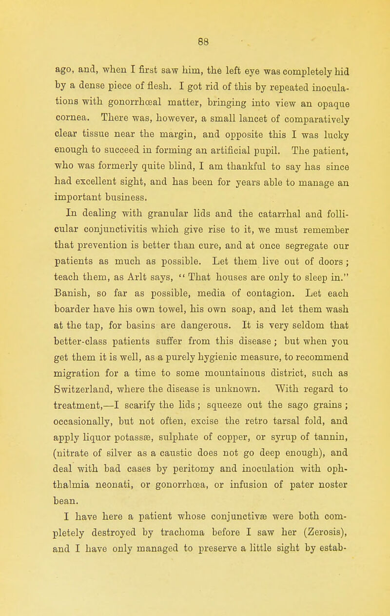 ago, and, when I first saw liim, the left eye was completely hid by a dense piece of flesh. I got rid of this by repeated inocula- tions with gonorrhceal matter, bringing into view an opaque cornea. There was, however, a small lancet of comparatively clear tissue near the margin, and opposite this I was lucky enough to succeed in forming an artificial pupil. The patient, who was formerly quite blind, I am thankful to say has since had excellent sight, and has been for years able to manage an important business. In dealing with granular lids and the catarrhal and folli- cular conjunctivitis which give rise to it, we must remember that prevention is better than cure, and at once segregate our patients as much as possible. Let them live out of doors; teach them, as Arlt says,  That houses are only to sleep in. Banish, so far as possible, media of contagion. Let each boarder have his own towel, his own soap, and let them wash at the tap, for basins are dangerous. It is very seldom that better-class patients suffer from this disease ; but when you get them it is well, as a purely hygienic measure, to recommend migration for a time to some mountainous district, such as Switzerland, where the disease is unknown. With regard to treatment,—I scarify the lids; squeeze out the sago grains ; occasionally, but not often, excise the retro tarsal fold, and apply liquor potassse, sulphate of copper, or syrup of tannin, (nitrate of silver as a caustic does not go deep enough), and deal with bad cases by peritomy and inoculation with oph- thalmia neonati, or gonorrhoea, or infusion of pater noster bean. I have here a patient whose conjunctivae were both com- pletely destroyed by trachoma before I saw her (Zerosis), and I have only managed to preserve a little sight by estab-