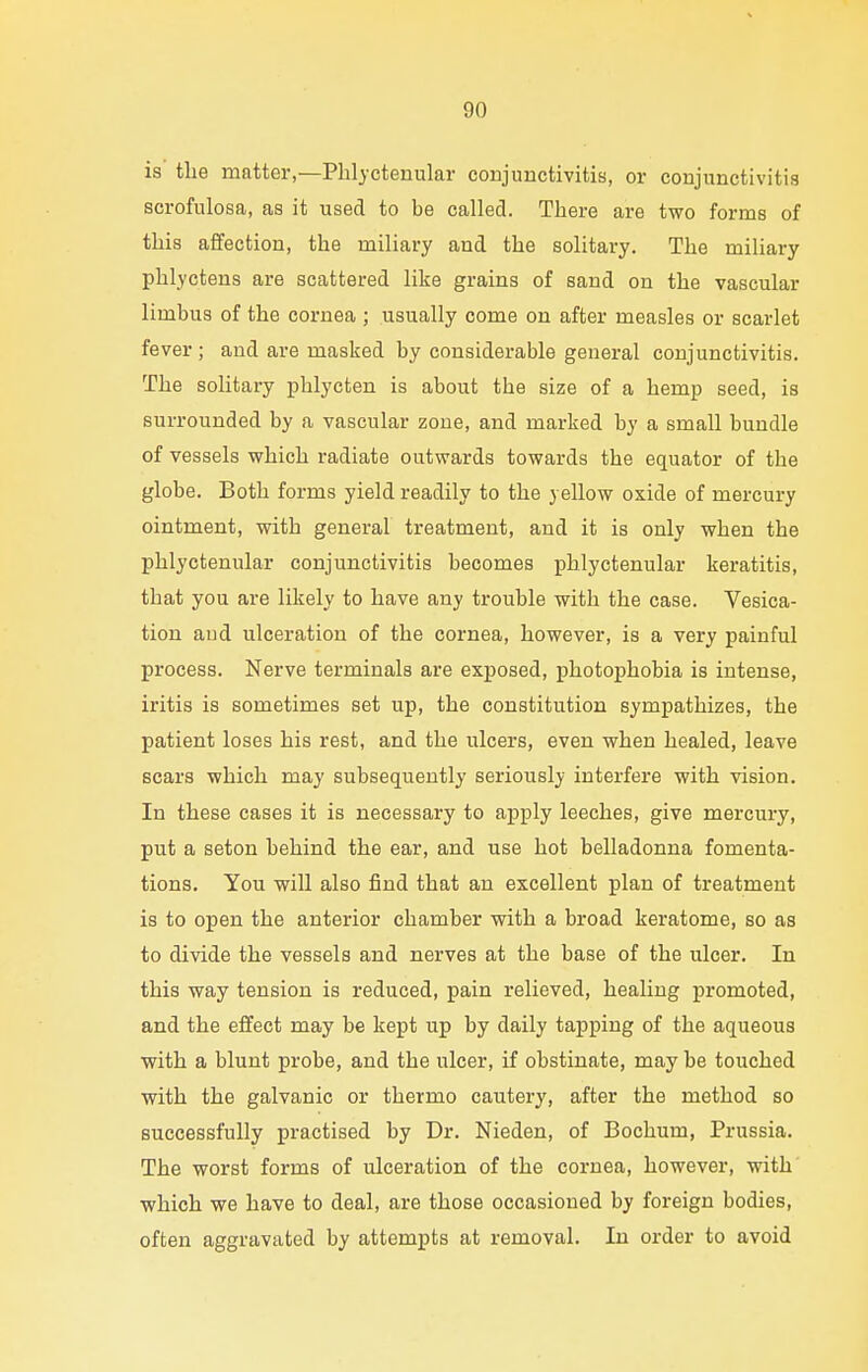 is the matter,—Phlyctenular conjunctivitis, or conjunctivitis scrofulosa, as it used to be called. There are two forms of this affection, the miliary and the solitary. The miliary phlyctens are scattered like grains of sand on the vascular limbus of the cornea ; usually come on after measles or scarlet fever ; and are masked by considerable general conjunctivitis. The solitary phlycten is about the size of a hemp seed, is surrounded by a vascular zone, and marked by a small bundle of vessels which radiate outwards towards the equator of the globe. Both forms yield readily to the yellow oxide of mercury ointment, with general treatment, and it is only when the phlyctenular conjunctivitis becomes phlyctenular keratitis, that you are likely to have any trouble with the case. Vesica- tion and ulceration of the cornea, however, is a very painful process. Nerve terminals are exposed, photophobia is intense, iritis is sometimes set up, the constitution sympathizes, the patient loses his rest, and the ulcers, even when healed, leave scars which may subsequently seriously interfere with vision. In these cases it is necessary to apply leeches, give mercury, put a seton behind the ear, and use hot belladonna fomenta- tions. You will also find that an excellent plan of treatment is to open the anterior chamber with a broad keratome, so as to divide the vessels and nerves at the base of the ulcer. In this way tension is reduced, pain relieved, healing promoted, and the effect may be kept up by daily tapping of the aqueous with a blunt probe, and the ulcer, if obstinate, may be touched with the galvanic or thermo cautery, after the method so successfully practised by Dr. Nieden, of Bochum, Prussia. The worst forms of ulceration of the cornea, however, with which we have to deal, are those occasioned by foreign bodies, often aggravated by attempts at removal. In order to avoid