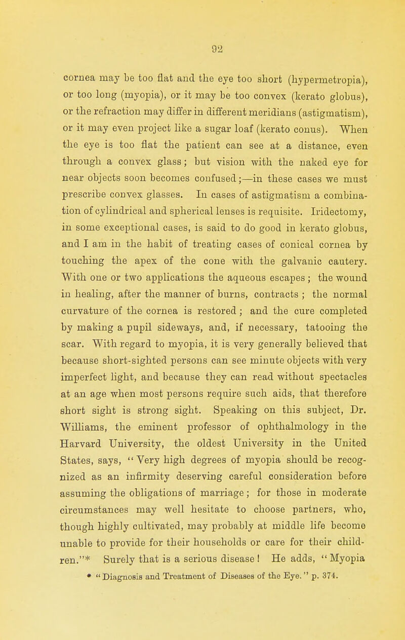 cornea may be too flat and the eye too short (hypermetropia), or too long (myopia), or it may be too convex (kerato globus), or the refraction may differ in different meridians (astigmatism), or it may even project like a sugar loaf (kerato conus). When the eye is too flat the patient can see at a distance, even through a convex glass; but vision with the naked eye for near objects soon becomes confused;—in these cases we must prescribe convex glasses. In cases of astigmatism a combina- tion of cylindrical and spherical lenses is requisite. Iridectomy, in some exceptional cases, is said to do good in kerato globus, and I am in the habit of treating cases of conical cornea by touching the apex of the cone with the galvanic cautery. With one or two applications the aqueous escapes ; the wound in healing, after the manner of burns, contracts ; the normal curvature of the cornea is restored ; and the cure completed by making a pupil sideways, and, if necessary, tatooing the scar. With regard to myopia, it is very generally believed that because short-sighted persons can see minute objects with very imperfect light, and because they can read without spectacles at an age when most persons require such aids, that therefore short sight is strong sight. Speaking on this subject, Dr. Williams, the eminent professor of ophthalmology in the Harvard University, the oldest University in the United States, says,  Very high degrees of myopia should be recog- nized as an infirmity deserving careful consideration before assuming the obligations of marriage; for those in moderate circumstances may well hesitate to choose partners, who, though highly cultivated, may probably at middle life become unable to provide for their households or care for their child- ren.* Surely that is a serious disease I He adds,  Myopia * Diagnosis and Treatment of Diseases of the Eye.  p. 374.