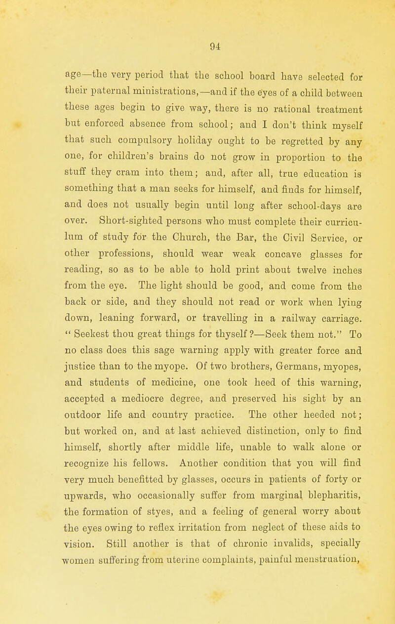age—the very period that the school board have selected for their paternal ministrations,—and if the eyes of a child between these ages begin to give way, there is no rational treatment but enforced absence from school; and I don't think myself that such compulsory holiday ought to be regretted by any one, for children's brains do not grow in proportion to the stuff they cram into them; and, after all, true education is something that a man seeks for himself, and finds for himself, and does not usually begin until long after school-days are over. Short-sighted persons who must complete their curricu- lum of study for the Church, the Bar, the Civil Service, or other professions, should wear weak concave glasses for reading, so as to be able to hold print about twelve inches from the eye. The light should be good, and come from the back or side, and they should not read or work when lying down, leaning forward, or travelling in a railway carriage.  Seekest thou great things for thyself?—Seek them not. To no class does this sage warning apply with greater force and justice than to the myope. Of two brothers, Germans, myopes, and students of medicine, one took heed of this warning, accepted a mediocre degree, and preserved his sight by an outdoor life and country practice. The other heeded not; but worked on, and at last achieved distinction, only to find himself, shortly after middle life, unable to walk alone or recognize his fellows. Another condition that you will find very much benefitted by glasses, occurs in patients of forty or upwards, who occasionally suffer from marginal blepharitis, the formation of styes, and a feeling of general worry about the eyes owing to reflex irritation from neglect of these aids to vision. Still another is that of chronic invalids, specially women suffering from uterine complaints, painful menstruation,