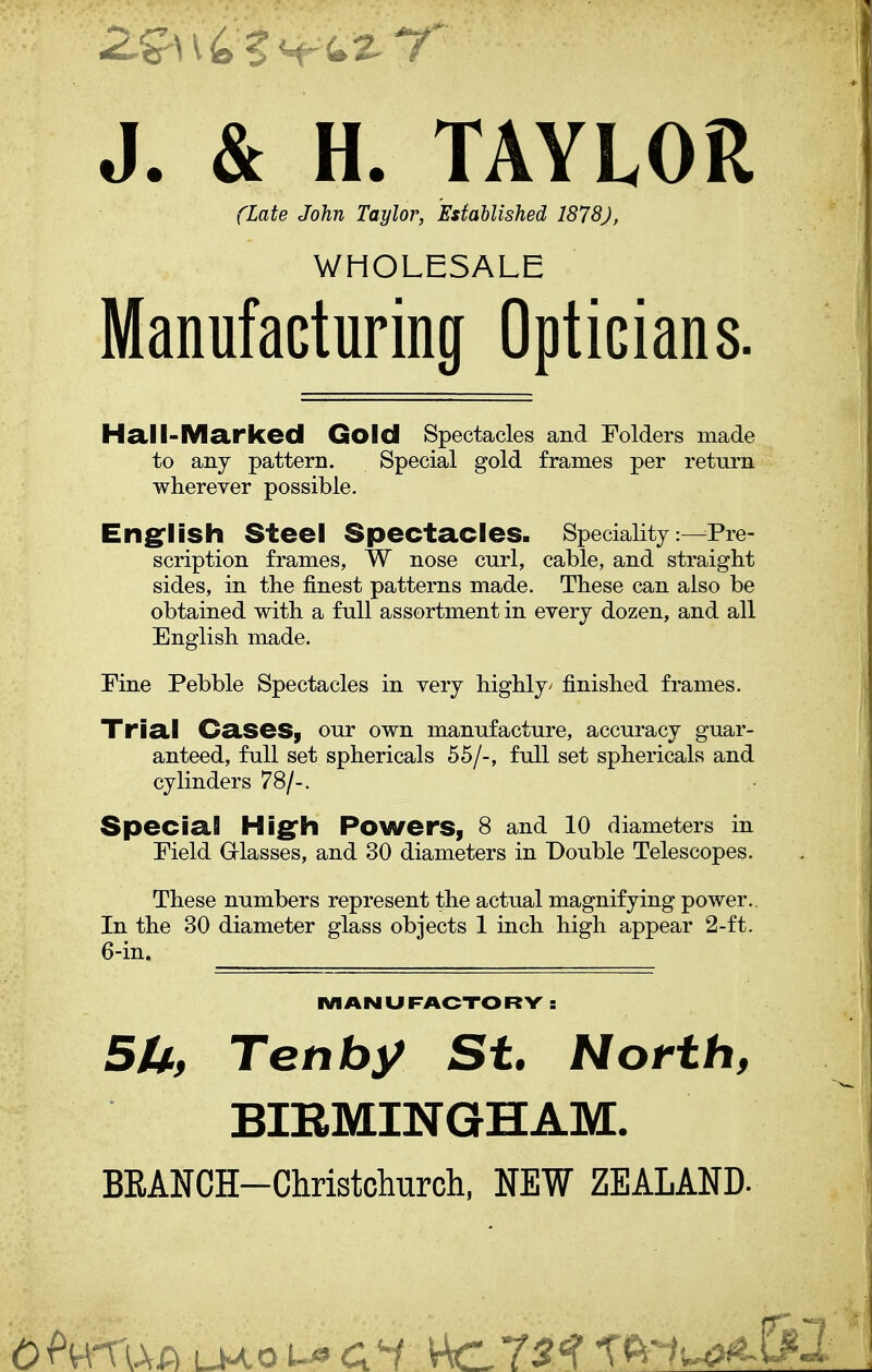 J. & H. TAYLOR (Late John Taylor, Established 1878), WHOLESALE Manufacturing Opticians. Hall-Marked Gold Spectacles and Folders made to any pattern. Special gold frames per return wherever possible. English Steel Spectacles. Speciality:—Pre- scription frames, W nose curl, cable, and straight sides, in the finest patterns made. These can also be obtained with a full assortment in every dozen, and all English made. Fine Pebble Spectacles in very highly/ finished frames. Trial Cases, our own manufacture, accuracy guar- anteed, full set spherical s 55/-, full set sphericals and cylinders 78/-. Special High Powers, 8 and 10 diameters in Field Glasses, and 30 diameters in Double Telescopes. These numbers represent the actual magnifying power. In the 30 diameter glass objects 1 inch high appear 2-ft. 6-in. MANUFACTORY : 5U, Tenby St. North, BIRMINGHAM. BEANCH-Christchurch, NEW ZEALAND-