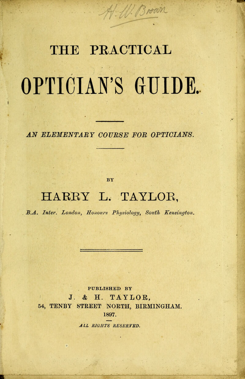 THE PRACTICAL OPTICIAN'S GUIDE. AN ELEMENTARY COURSE FOR OPTICIANS. BY HARRY L. TAYLOR, . B.A. Inter. London, Honours Physiology, South Kensington. PUBLISHED BY J. & H. TAYLOR, 54, TENBY STREET NORTH, BIRMINGHAM. 1897. ALL RIGHTS RESERVED.